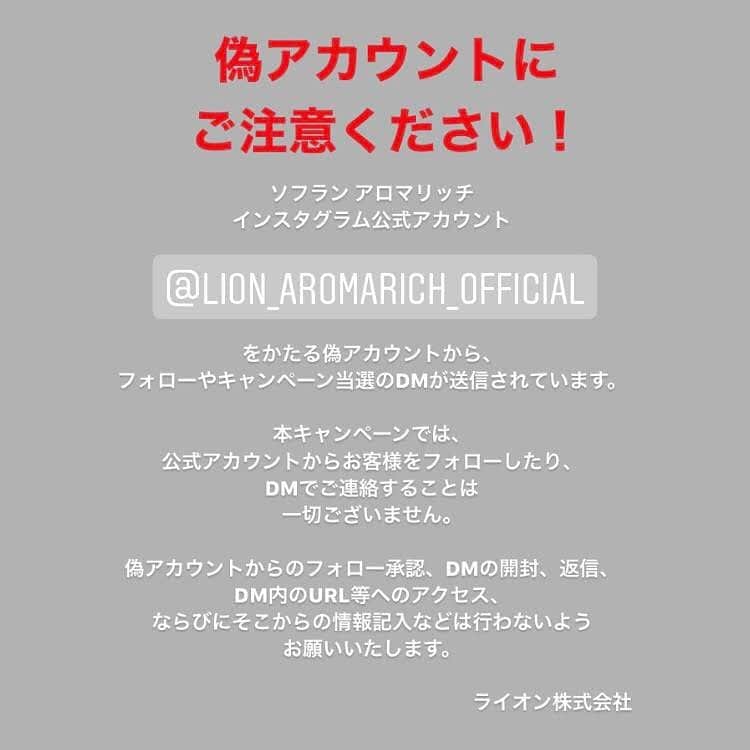 ソフラン アロマリッチ（AromaRich）のインスタグラム：「お客様各位  平素はソフラン アロマリッチをご愛顧いただき、お礼申し上げます。  ソフラン アロマリッチ インスタグラム公式アカウント（@lion_aromarich_official）をかたる偽アカウントから、フォローや100万円が当たるキャンペーン当選のDMが送信されています。  ソフラン アロマリッチでは、現在「アロマリッチ公式Instagram　サンプリングキャンペーン」を実施（応募締切：2020年12月6日（日））しておりますが、ソフラン アロマリッチ インスタグラム公式アカウントでは、当キャンペーンにおいて、当選者の方にフォローやDMの送付を行っておりません。  偽アカウントからのフォロー承認、DMの開封、返信、DM内のURL等へのアクセス、そこからの情報記入などは行わないようお願いいたします。  アロマリッチや他のライオン株式会社が運営する公式アカウントを名乗るアカウントが今後も発生する可能性がございます。 個人情報を不正に入手されるなどの恐れがございますので、偽アカウントからのフォロー承認、DMの開封、DM内に記載されているURLへのアクセスや情報の入力などは絶対に行わないようご注意ください。 また、被害防止のためDMを受け取った際は、DM自体の削除、偽アカウントのブロックをお願いいたします。  ライオン株式会社」