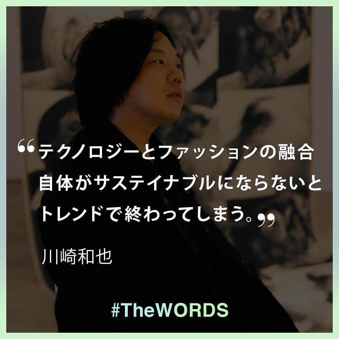 のインスタグラム：「テクノロジーとファッションをドロドロに混ぜることが重要だと思います。とりあえずやってみて一つコレクションを出して終わり！という話はよくあると思うんですけれども、お互いに影響し合うような関係が望ましいです。テクノロジーとファッションの融合自体がサステイナブルにならないとトレンドで終わってしまう。⠀ ⠀ -川崎和也シンフラックス主宰⠀ ⠀ （19年9月13日「WWDJAPAN.com」掲載、「テクノロジーをファッションをアップデートする一つの切り札として盛り上げていけたらなと」by川崎和也スペキュラティブ・ファッションデザイナー／シンフラックス主宰　連載「モードって何？」Vol.6より。記事全文は @wwd_jp のプロフィールのリンクから）⠀ ⠀ 【#TheWORDS 番外編】⠀ ファッション業界人の残した名言を日々の糧に。デザイナーやバイヤー、社長、編集長らの心に響く言葉をお届け。今回は12月1日に開催する「サステナビリティ サミット」の登壇者のインタビューの一部を紹介する。⠀ ⠀ ⠀ 「サステナビリティ サミット」の視聴申し込みは @wwd_jp のハイライト「サステナサミット」内ストーリーのリンクから⠀ ⠀ #sustainabilityweek#SustainabilityInFashion#sustainabilitydesigner#ethicalfashion#サステナブル#サステナビリティ#サステイナブル#サステナビリティー#エシカルファッション#サステナブルファッション#エシカルファッション⠀」