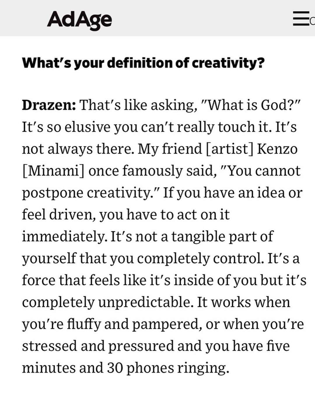 ケンゾーミナミのインスタグラム：「I am so honored to be quoted (for such a question!) by Drazen whom I respect very much when Drazen and Jacqui @poweredbymach1 @qdepartmentstudios @bulkandswagger were deservedly selected as the ones of the “Creativity 50” by @adage among insane talents like @childishgambino @stephenathome @badgalriri, Patty Jenkins, Yayoi Kusama, and so on. They are the most talented and the smartest, and their resume are second to none. (Two words: Ridley Scott.) He also kindly had done some sound designs for my past TV broadcast works. I cannot tell you how happy and proud this made me when I read this article. And importantly, this particular quote of my own sometimes come back around in my life as if the my past self is coming back to remind my current self from time to time. So thank you for the reminder.」