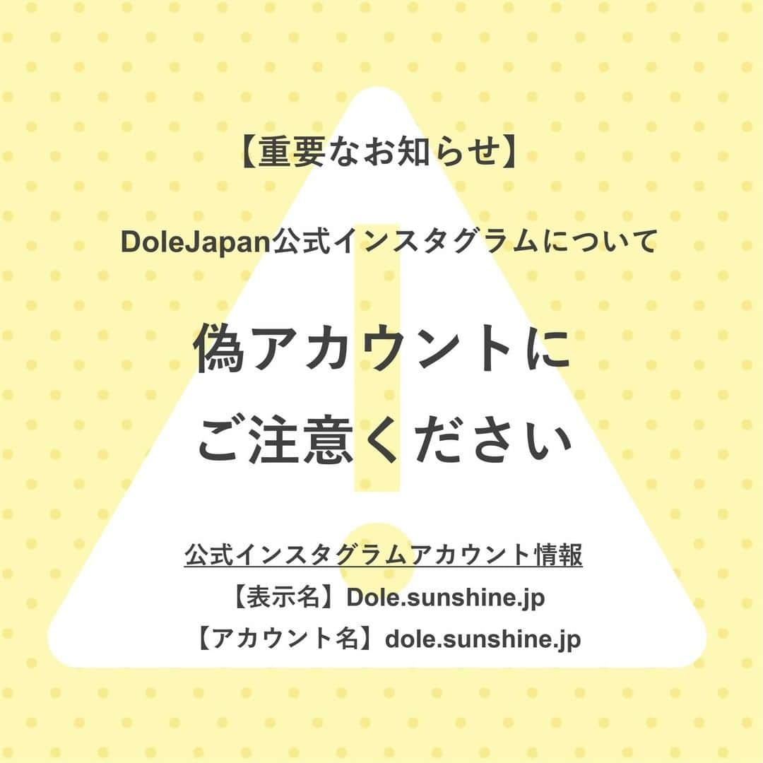 Dole_jp ドール ジャパンのインスタグラム：「【重要なお知らせ】  DoleJapan公式インスタグラムを模倣した偽アカウントについて  日頃より弊社ドールをお引き立て頂きまして、誠にありがとうございます。  弊社インスタグラムアカウントに酷似した偽アカウントの存在が確認されました。 投稿内容やロゴを使用しておりますが、弊社とは一切関係がございません。  また、ユーザー様を不正なサイトに誘導するダイレクトメッセージが送信されていることも確認しております。 万が一、偽アカウントよりダイレクトメッセージを受信された際には、記載のURLは絶対にアクセスしないようお願いいたします。 ダイレクトメッセージは破棄して頂き、被害防止のため、偽アカウントのブロックをお願いいたします。  今後も同様の偽アカウントが作成される可能性もあるため、不審なアカウントからダイレクトメッセージを受領した場合は、弊社の公式アカウントであるかどうかを必ずご確認頂ますよう、お願い申し上げます。  ＜DoleJapan公式Instagramアカウント情報＞  【表示名】Dole.sunshine.jp 【アカウント名】dole.sunshine.jp 【URL】https://www.instagram.com/dole.sunshine.jp/?hl=ja」