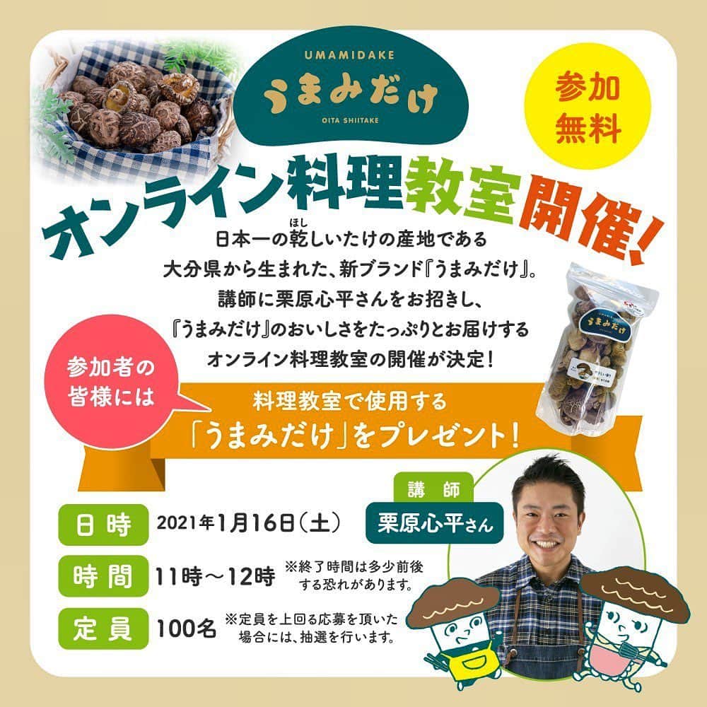 栗原心平さんのインスタグラム写真 - (栗原心平Instagram)「日本一の乾しいたけ（ほししいたけ）の産地である 大分県から生まれた、新ブランド『うまみだけ』。   講師に栗原心平さん（@shimpei_kurihara）をお招きし、 『うまみだけ』のおいしさをたっぷりとお届けする オンライン料理教室を開催することが決定しました！   なんと、参加者の皆様には料理教室で使用するうまみだけをプレゼント！ 栗原さんと一緒に「うまみだけ」の料理に楽しく挑戦しませんか？   【オンライン料理教室概要】 日 時：2021年1月16日（土） 時 間：11時～12時（終了時間は多少前後する恐れがあります。） 定 員：１００名　※定員を上回る応募を頂いた場合には、抽選を行います。 料 金：無料 その他：当日料理教室で使用するうまみだけ２種類をプレゼントします。 ※オンライン料理教室開催前に、ご指定の住所へお送りします。   【応募方法】※下記注意事項をご一読いただき、ご応募ください。 大分県椎茸振興協議会Instagramアカウント（@oita_shiitake）のHP内の応募フォームからご応募ください。 応募期間：2020年12月4日（金）～2020年12月14日（月） 応募フォーム：https://ws.formzu.net/fgen/S5816120/ うまみだけ公式HP：https://oita-umamidake.jp/   【抽選に関して】 定員を上回る応募を頂いた場合には抽選を行います。 当選者の方には事務局より当選メールをお送りいたします。 ※落選通知は行いません。当選メールの発送等に関する情報はうまみだけの公式HPにて随時更新いたしますのでご確認ください。   【注意事項】 ・「うまみだけオンライン料理教室」では、動画投稿サイト『YouTube』を使用します。 ・通信料は参加される方のご負担となります。 ・当選者の皆様には視聴いただくための「招待メール」を2021年1月9日（土）までにお送りいたします。メールが届かない場合は、下記ご連絡先までお問合せください。 ・本料理教室は、内容を録画する事がありますのでご了承ください。 ・ＰＣ・タブレット・スマートフォンでのご参加ができますが、ＰＣ・タブレットでのご参加を推奨します。 ・電波状態が良好な環境でご参加ください。 ・お客様側のインターネット環境による通信不良や通信切断、『YouTube』アプリの障害により視聴できない場合は、事務局は責任を負いかねますのでご了承ください。 ・第三者との「招待メール」のＵＲＬの共有や貸与、ＳＮＳを含む他の媒体への転載することは、不法行為や著作権の侵害になりますので固くお断りいたします。 ・料理教室の録音、写真撮影、動画撮影、画面のキャプチャーは固くお断りいたします。   【お問い合わせ先】 info@oita-umamidake.jp お問い合わせ受付時間：10:00～17:00（月～金） 営業日３日以内に担当者よりお返事をお送りします。 #栗原心平　#shimpeikurihara #大分県 #うまみだけ #干し椎茸　#オンライン料理教室 @oita_shiitake」12月4日 19時27分 - shimpei_kurihara