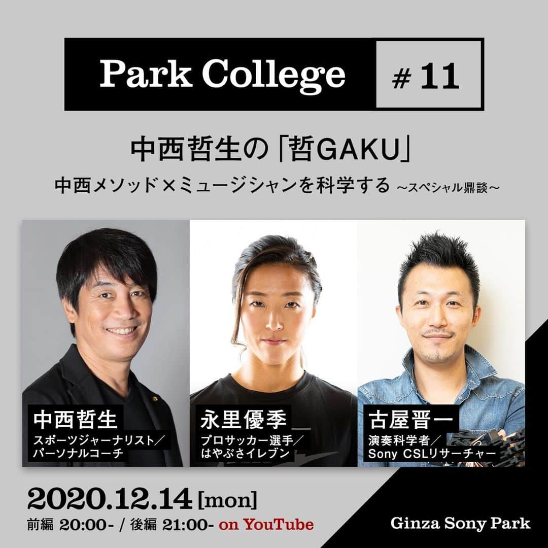 GINZA SONY PARK PROJECTさんのインスタグラム写真 - (GINZA SONY PARK PROJECTInstagram)「テクニックはフィジカルを上回るのか？　男子公式戦に挑んだ女子サッカー選手と語る勝利のメソッドとは？⁠ ⁠ スポーツジャーナリストでパーソナルコーチの中西哲生が、さまざまな分野の専門家との対談から、その知見や実践を言語化する講座Park College『哲GAKU』⁠。⁠ 12/14(月)20時からは「中西メソッド×ミュージシャンを科学する 〜スペシャル鼎談～​」を開催、Ginza Sony Parkの公式YouTubeチャンネルにて配信(無料)します。⁠ ⁠ 今回の『哲GAKU』では、女子サッカー選手が男子の公式戦に出場するという、前例がない挑戦を行った永里優季（はやぶさイレブン）が、フィジカルやスピード、体格差など、どうしても越えられないと思われた壁をどのように越えてきたのか。8年前から永里優季のパーソナルコーチとしてトレーニングを支えてきた中西哲生と、ピアニストの脳や身体を研究して“演奏科学”を提唱する古屋晋一とともに、中西メソッドを実践してきた永里優季の体験や進化の秘密を紐解きます。⁠ ⁠ さらに、スポーツや音楽だけでなく、生活や仕事をする中で誰もに役立つ本質的な「勝利のメソッド」を紹介します。今注目のアスリート永里優季のコンディションの保ち方など、ここだけしか聞けないトークにぜひご注目ください。⁠ ⁠ サッカーやスポーツの技術を向上させたい方や指導されている方も、スポーツにはあまり縁がない方も、さまざまな分野の知見をスポーツ技術に応用する中西哲生の視点から、ぜひ自身の学びや気づきに繋げて楽しんでいただければと思います。⁠ ⁠ ■Park College #11「哲GAKU」開催概要⁠ ・テーマ：中西メソッド×ミュージシャンを科学する 〜スペシャル鼎談～​⁠ ・日時：2020/12/14(月) 前編 20:00- / 後編 21:00- (予定）⁠ ・出演：中西哲生(スポーツジャーナリスト/ パーソナルコーチ)、古屋晋一（演奏科学者/ Sony CSLリサーチャー）⁠、永里優季（プロサッカー選手／はやぶさイレブン）⁠ ・視聴方法：Ginza Sony Parkの公式YouTubeチャンネルにて配信 (無料、事前予約不要) ⁠ 前編：https://youtu.be/61rLe2lBxM8⁠ 後編：https://youtu.be/4WBZP_r3YP0⁠ ⁠ <Profile>⁠ 中西哲生 Tetsuo Nakanishi⁠ スポーツジャーナリスト／パーソナルコーチ。現役時代は名古屋グランパス、川崎フロンターレでプレイ。現在は日本サッカー協会参与、川崎フロンターレクラブ特命大使、出雲観光大使などを務める。TBS『サンデーモーニング』、テレビ朝日『Get Sports』のコメンテーター。TOKYO FM『TOKYO TEPPAN FRIDAY』ラジオパーソナリティ。サッカー選手のパーソナルコーチとしては、当時インテルに所属していた長友佑都を担当することから始まり、現在は永里優季、久保建英、中井卓大、斉藤光毅などを指導している。​⁠ ⁠ 古屋晋一 Shinichi Furuya⁠ 演奏科学者／Sony CSLリサーチャー。3歳からピアノを始め、KOBE国際音楽コンクール入賞などを果たす。大阪大学基礎工学部を経て、医学系研究科にて博士（医学）を取得。ピアノ演奏やその熟達を脳神経科学や身体運動学の観点から研究し、「ダイナフォーミックス」という新しい領域を確立した。​⁠ ⁠ 永里優季 Yuki Nagasato​⁠ プロサッカー選手／はやぶさイレブン。2004年に日本女子代表に初選出、2010年からは拠点を海外に移して活動しつつ、なでしこジャパン（サッカー女子日本代表）の中心選手として活躍。2011年 FIFA女子ワールドカップ 優勝、2012年 ロンドンオリンピック 準優勝、2015年 FIFA女子ワールドカップ 準優勝に大きく貢献した。2020年9月、男子のはやぶさイレブン（神奈川県リーグ2部）に期限付きで移籍し、女子選手として初めて男子チームで公式戦出場を果たすなど、既存の枠に捉われない新しい挑戦に取り組んでいる。​⁠ ⁠ ■『哲GAKU』⁠ スポーツジャーナリストでパーソナルコーチの中西哲生がMCを務める『哲GAKU』は、⁠異業種や日本文化から着想を得て独自に構築したサッカー技術理論「中西メソッド」をアップデートする連続講座で、毎月14日にオンライン開催します(全12回予定、無料)。⁠ ピアニスト・脳科学・数学・音楽・料理・建築・寺社仏閣などさまざまな分野の専門家をゲストとして迎え、その功績の秘密を言語化します。⁠ ⁠ ⁠ @tetsuonakanishi @yuki_nagasato⁠ #哲GAKU #中西哲生 #古屋晋一 #永里優季 #parkcollege⁠ #tetsuonakanishi #ShinichiFuruya⁠ #YukiNagasato #N14中西メソッド #中西メソッド⁠ #ginzasonypark⁠ #スポーツ #サッカー #トークイベント」12月4日 20時15分 - ginzasonypark