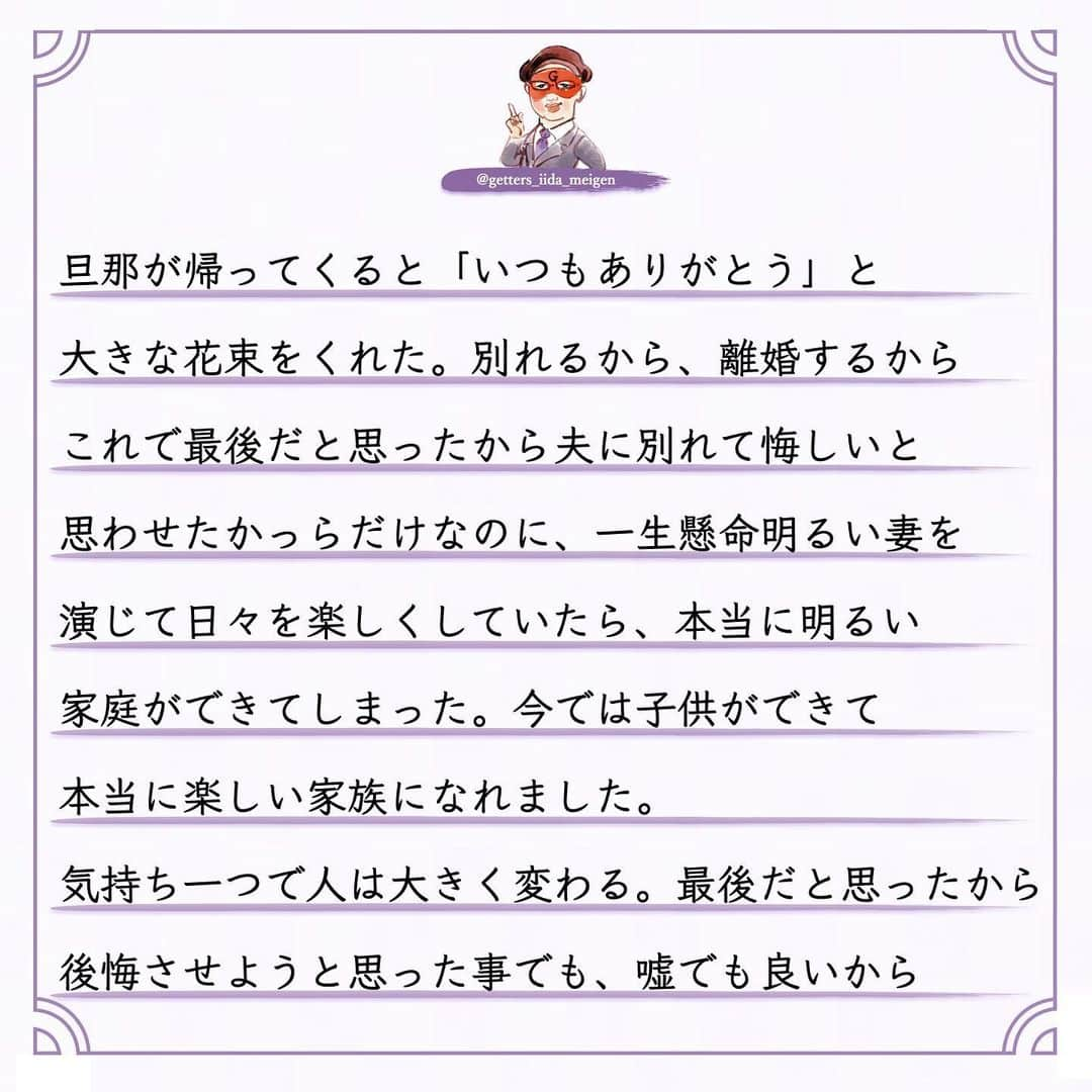 ゲッターズ飯田の毎日呟きさんのインスタグラム写真 - (ゲッターズ飯田の毎日呟きInstagram)「「ただ、そう思っただけ」 @iidanobutaka @getters_iida_meigen より ⬇︎ いろいろな人に会い多くの幸せは自分次第で 多くの不幸も幸せも自分が原因で自分の気持ちの 問題だったと思う　そんな人に会うことがある それが正しいかとそれが良いとかではなく そんな人がいた　ただそれだけのこと夫婦生活が ５年以上続き新婚の時ほどの盛り上がりがなく 子供もいなく日々の生活に何だか飽き始め 専業主婦になり朝ごはんを作り夫を送り出し 掃除＆洗濯、昼は適当に済まし、２,３日に一回は買い物。 特売品を見つけて夕飯を作る 仕事で遅い夫を待って、TVを見て日々を過ごす 何もないと言えば何もない日々で 夜遅くなった夫に皮肉的な言葉を掛けてしまったり、 「隣の家がね〜」たわいもない話をし、 ご飯を食べても何も言わない夫に 「美味しいとかないの？」とか 「片付けないで、食べるばっかで、 　私は家政婦じゃない」そんな冷たい言葉を発して。 買い物をしない日はメイクもしないし スエットのまま。気がついたら旦那さんの帰りが ドンドン遅くなって、お酒の付き合いが自然と 増えて、夫婦関係はドンドン悪化していった 「浮気でもしているのかな？」 と不安がよぎったこともあったけれど 「何時だと思ってんだよ！」と深夜の喧嘩 状況はさらに悪くなって、朝の会話もなくなった ある日夫の携帯を見ると女性とのメール。 浮気をしているとは思えないけれどそこから 大喧嘩が始まって、完全に夫と話すこともなくなって 目も合わせなくなってしまったそんな半年が続き、 もうダメかな。そう思っていたら離婚届が 旦那の鞄にある事を見てしまった。もう終わった、 もうダメだと思ったからそのまま離婚することも 考えたけれどそれじゃ〜面白くないと思い、 どうせ別れるなら、どうせ離婚するなら 「別れて損をした！」と思わせるくらい 良い妻を演じてやろう、夫に別れを後悔させて やろうと。そう思ってその日から朝から笑顔で 「おはよ〜」と始めた。絶対に旦那の前では 笑顔でいようと。朝も夜も、寝る前でも 旦那が起きる前にはメイクをして、新婚の時以上に 明るい家庭を目指して、朝食も夕食も頑張って、 遅い時は「先に寝るね。遅くまでありがと」の メールと「煮物は温めてから食べてね」と メモを書いて朝はしっかりと玄関まで見送りをして 最初は馬鹿らしかった。こんな事を続けて なんの意味があるんだろうか。そう思っていたら 一ヶ月が過ぎると「おはよ」と旦那の方から 朝挨拶をしてくれて、慌てて 「おはよ〜。今日も頑張って！」と笑顔で 送り出して「夕飯は何かな？」と メールが来たりして会話もちょっとずつ増えて もう少しで別れるから最後まで演じきろう と思って、そう頑張っていたらある日、 旦那が帰ってくると「いつもありがとう」と 大きな花束をくれた。別れるから、離婚するから これで最後だと思ったから夫に別れて悔しいと 思わせたかっらだけなのに、一生懸命明るい妻を 演じて日々を楽しくしていたら、本当に明るい 家庭ができてしまった。今では子供ができて 本当に楽しい家族になれました。 気持ち一つで人は大きく変わる。最後だと思ったから 後悔させようと思った事でも、 嘘でも良いから演技でもいいから、良い妻を演じたから、 本当にいい妻になれた。夫もそれが嬉しかったし 一生懸命明るい家庭を作ろうと努力していると 思ったから気持ちも変わった。自分次第で幸せは 大きく変わる。相手に求めるのではなく自分から 始めてみると、続けてみることが大切だと ただ、そう思っただけ。 ちなみに花束を持ってきた日は 二人が初めて会った日だそうで。」12月5日 18時36分 - getters_iida_meigen