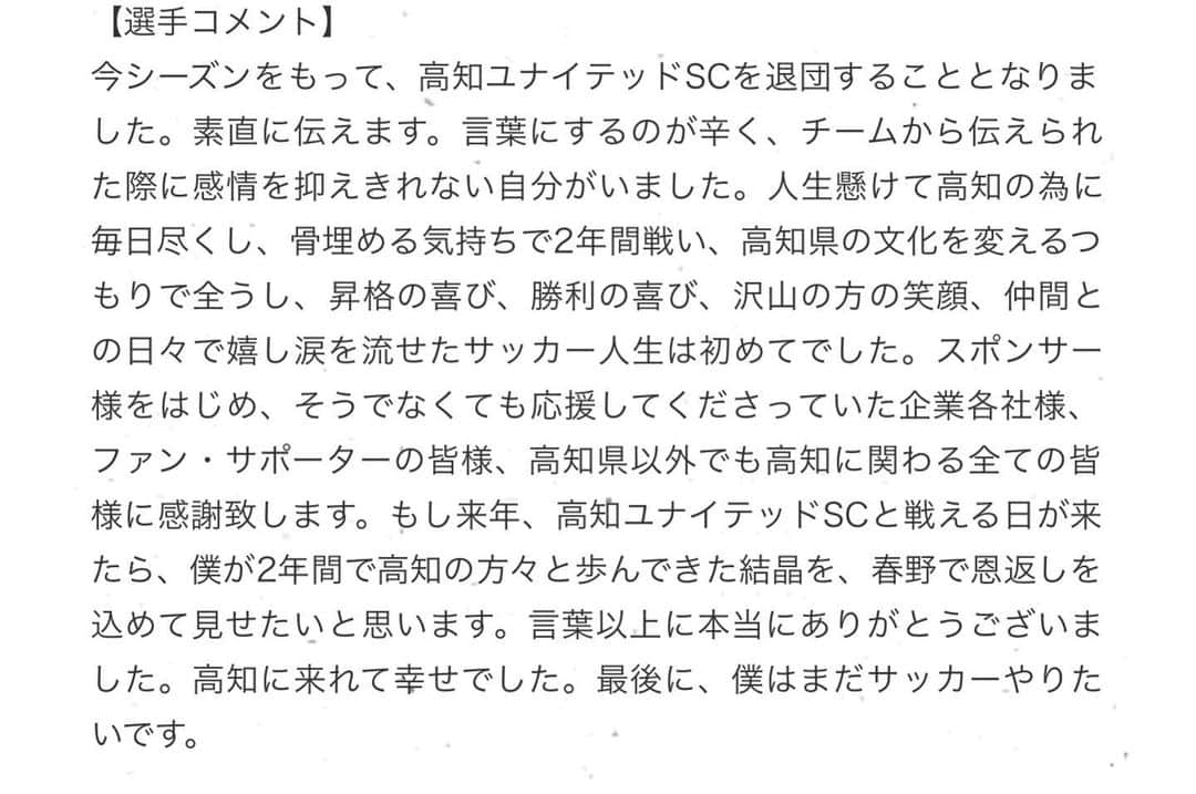松本翔さんのインスタグラム写真 - (松本翔Instagram)「『契約満了』  今日の朝にリリースさせていただきました。 今シーズンで高知ユナイテッドSCを退団することとなりました。  うん。なんにも言葉が出てこない。 ただただ最初はそれだけでした。 でも、僕は前しか常に見てないですよ！  スポーツ界を選び、勝負の世界で生き抜いている以上 僕は高卒から10年、生き残るか去るかの狭間と戦ってます。 チームスポーツである以上、その評価が絶対でもあり 何度も這い上がってきたので、まだまだ俺は負けないっすよ。  今まで3回契約満了がありましたが 今回のこのたった2年間の高知への想いは 自分にとって、何にも変えられない宝物です。  都会育ちで小学校から横浜F・マリノスで育ち そんな過去の経歴や僕の名をこれっぽっちも知らない高知で 自分が0からのスタートをした昨年の1月から過ごした2年間。 自分をフラットな目で自然と接してくれて 一人の人として話してくれた日々が大きなことで.....  あらゆる自分の知らないバリアが剥がされ いつのまにか封じ込めていたあらゆる感情が溢れ 毎日、やっと人間らしくなれたなってすごい思えたんです。 JFL昇格して泣いて。 今年の初勝利で泣いて。 そんな泣くような人じゃなかったのにと..... 泣きキャラじゃないし.....  悪い癖で、いつも文章が長くなりそうなので 高知から次への進路が決まった際に 改めて、自分の気持ちと感謝を書けたらと思います。 ただ、最後に率直な気持ち ちょっとだけ感謝の気持ちを伝えさせてもらいます。  高知で沢山の方が付いてきてくれました。 高知の方の気質と人柄が僕を人間らしくしてくれて 毎日たくさんの人が温かい心で迎えてくれてる実感でした。 「人に付く」 そんな高知の方の人間性が大好きで だから僕はどこへ行ってもみんながいる。 そう自信持って言えます！ だって、高知家って家族なんですよね？ 家族がどこへ行こうと家族ですもんね。  まだまだ会いたい人もいれば、行きたいこともあるし 高知でしたかったことも、数えたらキリはないですが 僕と出会ってくれて、ほんとにありがとうございました。 僕きっかけで、こんな人が高知にいるんだなーて 少しでも気にかけてくれていたら嬉しいです。  そして、今まで歩んできたチームやその県の方々 たくさんの方が付いているということが僕の誇りです。 そして今朝、チームのTwitterのリリースへの コメントやメッセージ、反響にほんとに感謝しています。  必ずいつか帰ってきます。 Be ready.」12月6日 18時02分 - matsumotosho444
