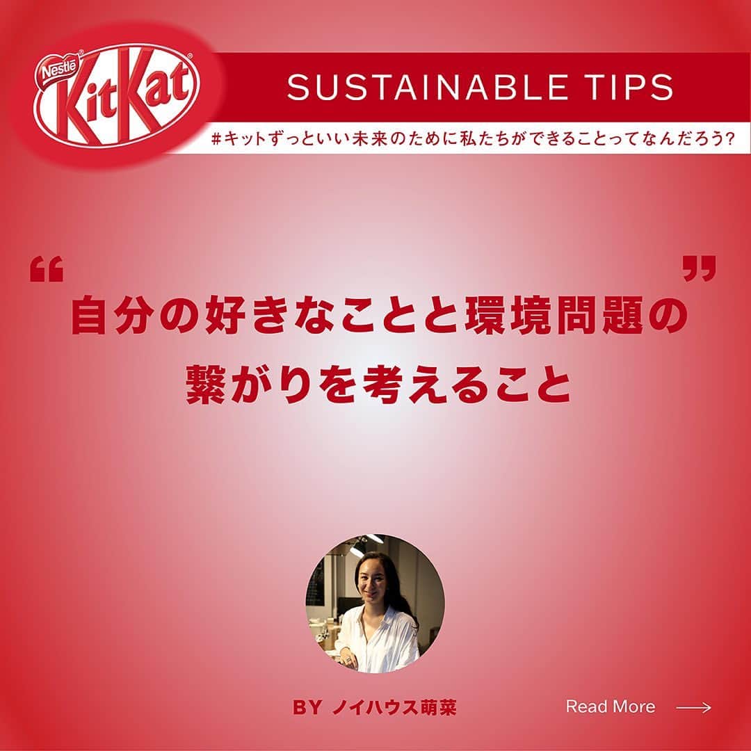 KITKAT Chocolatoryさんのインスタグラム写真 - (KITKAT ChocolatoryInstagram)「#キットずっといい未来 のためのサステナブルなTIPSを教えてもらいました!   「環境にいいことって、何からしたらいいかわからない」 「未来のために何か行動したい」 まずは、小さなことからでも始めることが大事。 未来のために今日から始められるアクションをゲストから教えてもらいます! 今回は、ステンレスストローブランド「のーぷら No Plastic Japan」 で“使い捨て”を減らすべく活動する「ノイハウス萌菜」さんが普段されているアクションを聞いてみました!   🌿 私たちにもできる、小さなアクション  「無理やりじゃなくて、自分が興味があるところから、それと環境問題がどう繋がってるって考えるのがいいかな。 私はステンレスストローを入り口にして発信をしてますけど、量り売りの食材のお店とかもやっていて。食とか健康とかの文脈に関心ある方もいらっしゃると思うし、あとはヴィーガンやアウトドアが好きとか。ビューティーって人もいるかもしれないですね。結構どのテーマでも環境問題って繋がるんじゃないかなって勝手に思ってるんですけど、だから自分の好きなテーマから入ってちょっとだけでも環境について調べたりとか、情報発信しているアカウントを見てみるのが良いかなって思います。私はインスタグラムが多いです。シェアしやすいし、日本ではあまり語られてこなかったようなトピックスも自分のフォロワーの中ではメインストリームになってきたかなーってすごい嬉しいです。」   自分のできること、小さなことからでも、一歩踏み出すことがキットいい未来へ繋がっていくはず!   今日のTIPS試して、ぜひシェアしてみて!   #キットずっと #キットずっとプロジェクト #キットカット #2022 #紙パッケージ #紙 #kitkat #エコ #サステナブル #サステナビリティ」12月8日 20時46分 - kitkat_japan_official