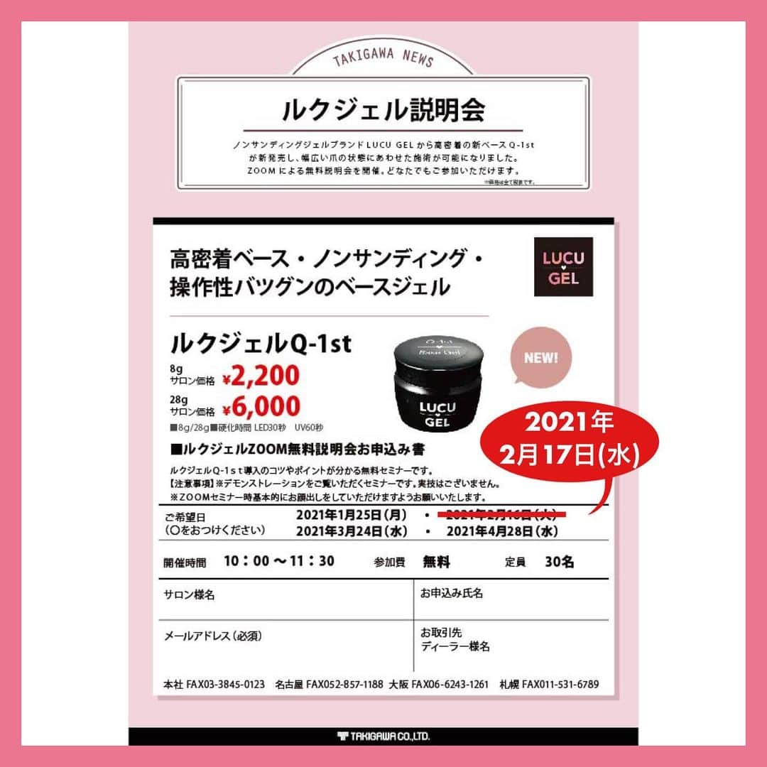 のインスタグラム：「【ＬＵＣＵ♡ＧＥＬ ＺＯＯＭ無料説明会　日程変更のお知らせ】 先日ご案内した説明会の日程スケジュールに変更がございましたので お知らせいたします。 ﻿ 2月16日（火）→　2月17日（水） ﻿ ノンサンディングジェルブランド ﻿ ＬＵＣＵ ♡ＧＥＬ（ルクジェル）から 高密着のベースジェルＱ－１ｓｔ（キューファースト）が新発売 より幅広い爪のタイプにあわせた施術が可能になりました。 ﻿ 高密着・ノンサンディング・操作性抜群のベースジェル ＬＵＣＵ♡ＧＥＬ ベースＱ－１ｓｔ ８ｇ／２８ｇ　硬化時間 ＬＥＤ３０秒　ＵＶ６０秒 ﻿ あらたにＱ－１ｓｔが加わったＬＵＣＵ♡ＧＥＬの説明会を ＺＯＯＭにて開催いたします。参加は無料！ どなたでもご参加いただけますのでお気軽にお申込みください。 ﻿  《ＬＵＣＵ♡ＧＥＬ ＺＯＯＭ無料説明会》 ルクジェルＱ－１ｓｔの使い方のコツや導入をする﻿ メリット・ポイントがわかる無料のセミナーです。 ﻿ 【注意事項】 ﻿ デモンストレーションをご覧いただくセミナーです。 ＺＯＯＭは基本的にはお顔出しをしていただけますよう﻿ お願い致します。  〇開催日〇 ２０２１年１月２５日（月） ２０２１年２月１７日（水） ２０２１年３月２４日（水） ２０２１年４月２８日（水） ﻿ ◆定員：制限なし ◆開催時間：１０：００～１１：３０ ◆参加費：無料 ﻿ ※お申込み方法※ 下記の要項を記載いただき　nail@takigawa.co.jp 　﻿ までお申込み、 もしくはお取引いただいている 代理店様にお問合せください。 ﻿ １、申込者様のお名前 ２、ご連絡先のメールアドレス ３、お取引している代理店様名 ﻿ 是非ご参加お待ちしております！ ご不明な点がございましたらお気軽にお問合せください。 ﻿ 滝川株式会社　ネイル事業部 ＴＥＬ：０３－５８２１－０３８６」