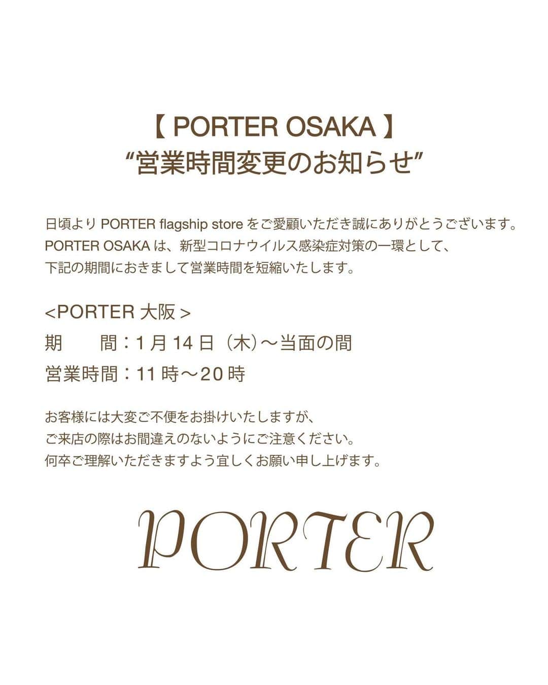 のインスタグラム：「. PORTER flagship store 営業時間変更のお知らせ  日頃よりPORTER flagship storeをご愛顧いただき誠にありがとうございます。 PORTER OSAKAは、新型コロナウイルス感染症対策の一環として、下記の期間におきまして営業時間を短縮いたします。  <PORTER OSAKA> 期間：1月14日（木）〜当面の間 営業時間：11時〜20時  お客様には大変ご不便をお掛けいたしますが、ご来店の際はお間違えのないようにご注意ください。  何卒ご理解いただきますよう宜しくお願い申し上げます。  ※店舗では引き続き感染拡大予防対策を実施させていただいており、お客様及び従業員の安全と健康に配慮し、状況に応じて入店を規制させていただく場合がございます。  ﻿ <PORTER OSAKA> "NOTICE OF BUSINESS HOURS CHANGE"  Thank you for cherishing PORTER flagship stores. PORTER OSAKA will change the store hours for preventing the virus infection.  Period：Jan 14th (Thu) - For the time being Hours：11am - 8pm  Please kindly check the store hours when you come to the store. Thank you for your understanding.  #yoshidakaban #porter #luggagelabel #吉田カバン #ポーター #porteryoshida #porterflagshipstore #omotesando #marunouchi #osaka #一針入魂」