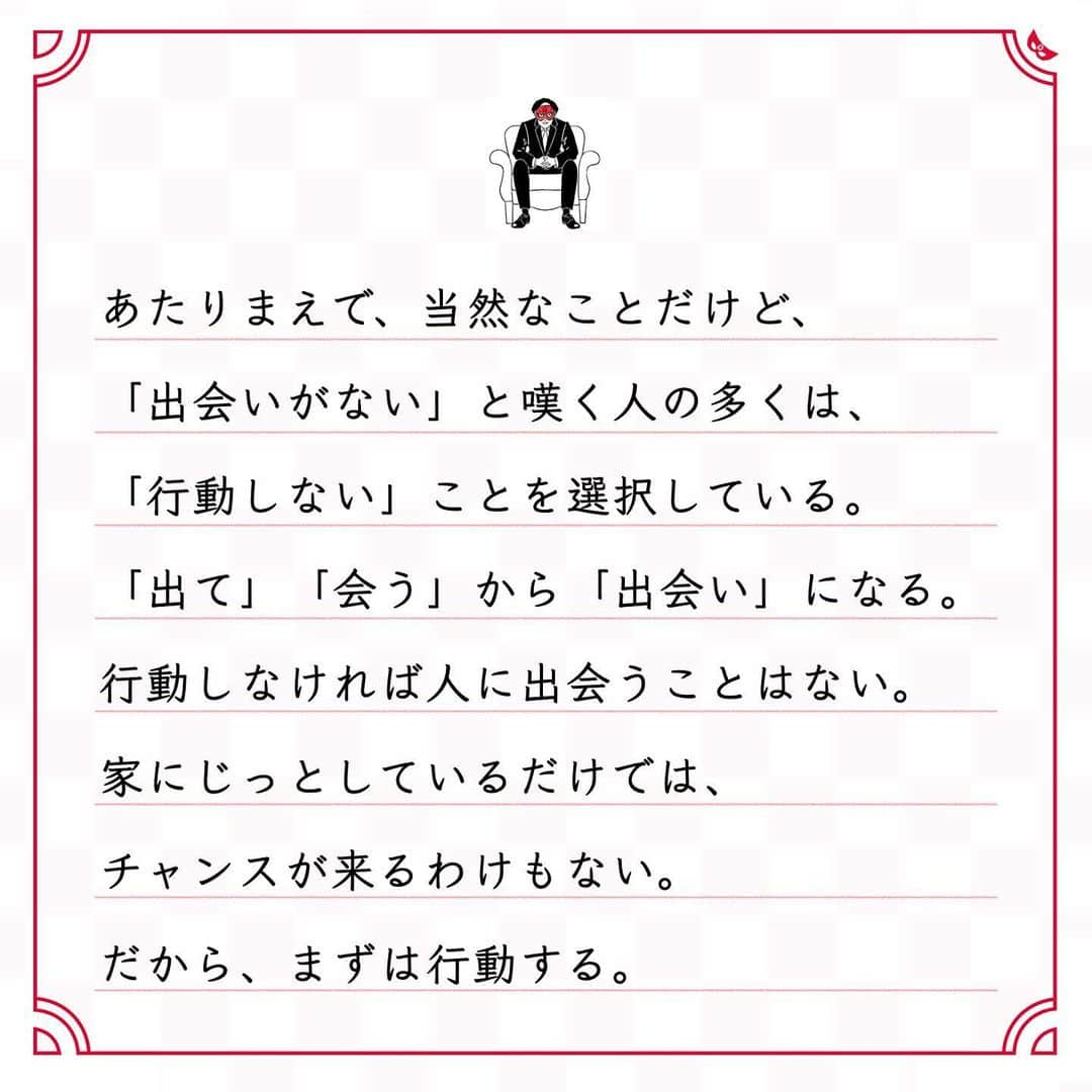 ゲッターズ飯田の毎日呟きさんのインスタグラム写真 - (ゲッターズ飯田の毎日呟きInstagram)「@iidanobutaka @getters_iida_meigen より ⬇︎ ”「出て」「会う」から 「出会い」” . あたりまえで、当然なことだけど、 「出会いがない」と嘆く人の多くは、 「行動しない」ことを選択している。 「出て」「会う」から「出会い」になる。 行動しなければ人に出会うことはない。 家にじっとしているだけでは、 チャンスが来るわけもない。 だから、まずは行動する。 どんどんいろいろな場所に行くことが大事。 行動すれば、良いことがたくさんある。 つまらない自分の考えに縛られていないで、 まずは行動してみるといい。 その先に、何があるかわからないから楽しい。 同じタイプの人とばかり遊ばないで、 知らない人と話してみたり、 人の輪を広げてみたり。 いろいろな人の人生が、 いろいろな考えをつくっていることを、 楽しみながら見てみるといい。 多かれ少なかれ、苦労や困難というのは、 全く動かなくてもやってくる。 どうせくるなら、 行動して自分を成長させる方がいい。 足りないのは、運ではなく行動力。」1月10日 18時16分 - getters_iida_meigen