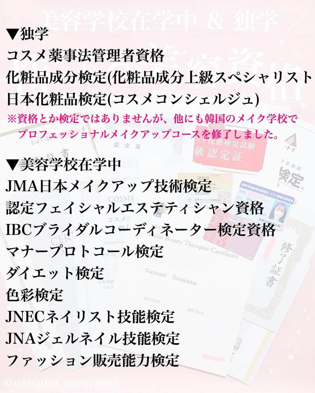 空山菜摘さんのインスタグラム写真 - (空山菜摘Instagram)「♡ よく質問をもらう美容資格について 持っているものをまとめました💄💖 . ※1枚目の薬事法のカード間違えて古いやつを 　撮っちゃっただけでちゃんと更新してます◎ . . インスタグラマーって言われることが多いけど 一応美容の専門学校を卒業してて(美容師を目指す 学校ではなくて、トータルビューティー) 2年目はヘアメイク専攻でした☺️ 社会人になってからは韓国の美容学校に 短期で通ってメイクコースも修了してます✨ . . 色彩検定とかネイル・ファッションに関しては 専攻じゃなかったから🤔1年とか2年の 選択授業のカリキュラム的に取れるものを取った って感じで3級とか中級とかやけど…😅 その分化粧品とかメイクには誰よりも 特化したかったし学びたかったし、独学で いろちろ一番上の級まで取得してます❤️ . . . 比較的若い頃から美容にまつわるお仕事に 携わってるから、 「どんな資格を持っていた方がいいですか？」 「どうやってライターの仕事に就けましたか？」 「くうにゃんみたいな仕事をするには？」 って聞かれることがかなり多いんやけど、 正直検定があるから今みたいなお仕事が できてるって訳ではなくて…🤔 . 私の場合は未来設計を立てたから理想の道に 繋がっていったっていうのと、出会った人に 恵まれてたっていうのが大きいから… あくまで資格は1つの要素にすぎないと 思ってるよ❣️それを伝えたくて、 3~5枚目に思うことをまとめました🌈 . . 最近は仕事の武器としてというより、 興味があるからもっと知りたいとか、 その知識があればいつかそれにまつわる事を 仕事につなげられるかも！と思って まだまだ受けたいものがいくつかあるよ〜🥰 . . . . . #ソラメイク #化粧品成分検定 #化粧品成分検定1級 #化粧品成分上級スペシャリスト #化粧品検定 #美容資格 #コスメコンシェルジュ #メイク検定 #色彩検定 #ダイエット検定 #ブライダル検定 #エステティシャン #ネイリスト技能検定 #ファッション販売能力検定 #アロマ検定 #美容ライター #化粧品検定 #美容マニア #コスメオタク #コスメ好きさんと繋がりたい #受験生 #美容学生 #コスメマニア」1月12日 17時33分 - natsumi_sorayama