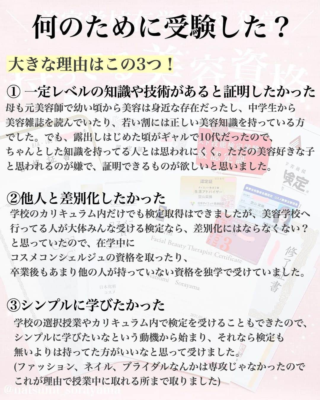 空山菜摘さんのインスタグラム写真 - (空山菜摘Instagram)「♡ よく質問をもらう美容資格について 持っているものをまとめました💄💖 . ※1枚目の薬事法のカード間違えて古いやつを 　撮っちゃっただけでちゃんと更新してます◎ . . インスタグラマーって言われることが多いけど 一応美容の専門学校を卒業してて(美容師を目指す 学校ではなくて、トータルビューティー) 2年目はヘアメイク専攻でした☺️ 社会人になってからは韓国の美容学校に 短期で通ってメイクコースも修了してます✨ . . 色彩検定とかネイル・ファッションに関しては 専攻じゃなかったから🤔1年とか2年の 選択授業のカリキュラム的に取れるものを取った って感じで3級とか中級とかやけど…😅 その分化粧品とかメイクには誰よりも 特化したかったし学びたかったし、独学で いろちろ一番上の級まで取得してます❤️ . . . 比較的若い頃から美容にまつわるお仕事に 携わってるから、 「どんな資格を持っていた方がいいですか？」 「どうやってライターの仕事に就けましたか？」 「くうにゃんみたいな仕事をするには？」 って聞かれることがかなり多いんやけど、 正直検定があるから今みたいなお仕事が できてるって訳ではなくて…🤔 . 私の場合は未来設計を立てたから理想の道に 繋がっていったっていうのと、出会った人に 恵まれてたっていうのが大きいから… あくまで資格は1つの要素にすぎないと 思ってるよ❣️それを伝えたくて、 3~5枚目に思うことをまとめました🌈 . . 最近は仕事の武器としてというより、 興味があるからもっと知りたいとか、 その知識があればいつかそれにまつわる事を 仕事につなげられるかも！と思って まだまだ受けたいものがいくつかあるよ〜🥰 . . . . . #ソラメイク #化粧品成分検定 #化粧品成分検定1級 #化粧品成分上級スペシャリスト #化粧品検定 #美容資格 #コスメコンシェルジュ #メイク検定 #色彩検定 #ダイエット検定 #ブライダル検定 #エステティシャン #ネイリスト技能検定 #ファッション販売能力検定 #アロマ検定 #美容ライター #化粧品検定 #美容マニア #コスメオタク #コスメ好きさんと繋がりたい #受験生 #美容学生 #コスメマニア」1月12日 17時33分 - natsumi_sorayama