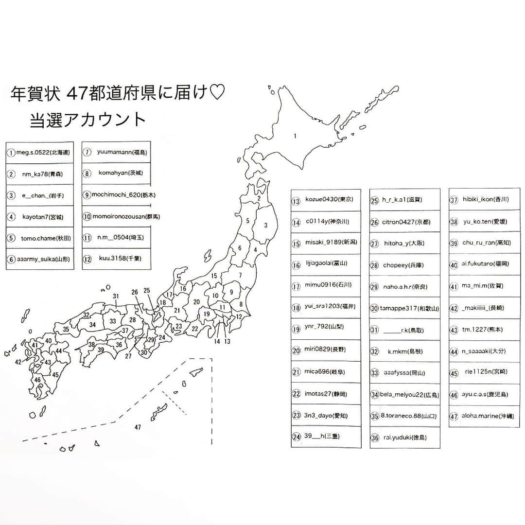 AYUMIさんのインスタグラム写真 - (AYUMIInstagram)「年賀状ハガキ 47都道府県別 当選者発表 ・ 日本全国🇯🇵から 応募総数6061名 都道府県別で47名選出致しました ・ ご確認下さいませ ・ 1. 北海道 @meg.s.0522 2. 青森  @nm_ka78 3. 岩手  @e__chan._ 4. 宮城  @kayotan7 5. 秋田  @tomo.chame 6. 山形  @aaarmy_suika_  7.  福島  @yuumamann  8. 茨城  @komahyan  9. 栃木  @mochimochi_620 10.群馬  @momoironozousan  11.埼玉  @n.m__0504 12.千葉  @kuu3158  13.東京  @kozue0430  14.神奈川 @c0114y  15.新潟  @misaki_9189  16.富山  @lijiagaolai  17.石川  @mimu0916  18.福井  @yui_sra1203  19.山梨  @ynr_792  20.長野  @miri0829  21.岐阜  @mica696  22.静岡  @imotas27  23.愛知  @3n3_dayo 24.三重  @39___h  25.滋賀  @h_r_k.a1 26.京都  @citron0427  27.大阪  @hitoha_y 28.兵庫  @chopeey  29.奈良  @naho.a.h.r 30.和歌山 @tamappe317  31.鳥取  @______r.k  32.島根  @k.mkm 33.岡山  @aaafyssa  34.広島  @bela_melyou22  35.山口  @8.toraneco.88  36.徳島  @ria.yuduki 37.香川  @hibiki_ikon 38.愛媛  @yu_ko.ten  39.高知  @chu_ru_ran 40.福岡  @ai.fukutaro  41.佐賀  @ma_mi.m 42.長崎  @_makiiiiii_ 43.熊本  @tm.1227  44.大分  @n_saaaaki 45.宮崎  @rie1125n 46.鹿児島  @ayu.c.a.s  47.沖縄  @aloha_marine  ・ ・ 当選おめでとうございます♡ 沢山のご応募本当にありがとうございました ・ 当選された方は DMで私宛に住所と名前を記入して送ってきて下さいませ♡ ・ よろしくお願いします ・ 沢山のご応募ありがとうございました ・ ・ #日本全国#都道府県#沢山#ありがとう」12月20日 19時01分 - suzuchan1206