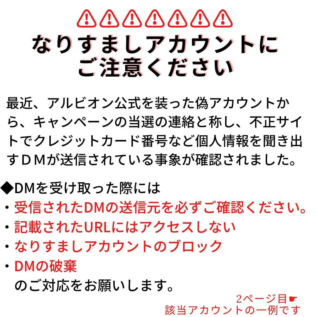 アルビオンのインスタグラム：「【重要なお知らせ】SNS上での、アルビオンを模倣した偽アカウントにご注意ください。﻿ 現在インスタグラム上で、「アルビオン公式インスタグラムアカウント（@albion_jp）」に酷似した偽アカウントから、フォローしたり、キャンペーンを称したDM（ダイレクトメッセージ）が配信される事例が複数見られます。﻿ 現段階で判明している偽アカウントの特徴、ユーザー名は下記のとおりです。﻿  ﻿ ★偽アカウントの特徴﻿ ■ albion_jpに酷似したユーザーネーム﻿ ■フォロワー数、投稿数が少ない﻿ ■不自然な日本語でＵＲＬのクリックを促す﻿ ※クレジットカード番号やパスワードを伺うことはございません﻿ ﻿ 現在確認している偽アカウント名﻿ ※下記の偽アカウントは弊社とは一切関係はございません。﻿ ■偽アカウント名「albion_jpn」：アカウント名の最後に「ｎ」がつく﻿ ■偽アカウント名「albion._jp」： albionの後に「.」がついている ﻿ ﻿ ﻿ フォロワーのみなさまにおかれましては、被害防止のため下記をお願いいたします。﻿ ●受信されたDMの送信元をこ必ずご確認ください。﻿ ●偽アカウントから送信されたDMに記載されたURLにはアクセスしないでください﻿ ●DMは破棄してください﻿ ●偽アカウントのブロックをお願いします﻿ ﻿ 不審なアカウント・DMが来た場合は、くれぐれもご注意をお願いいたします。﻿ 他にも同様の偽アカウントが存在する可能性がございますので、必ずユーザーネーム、フォロワー数、投稿数などをご確認いただきますようどうぞよろしくお願い申し上げます。 ﻿  ﻿ #アルビオン﻿ #albion﻿ #偽アカウント ＃偽アカウントにご注意ください﻿ #ご注意ください﻿ #ご確認をお願い致します」