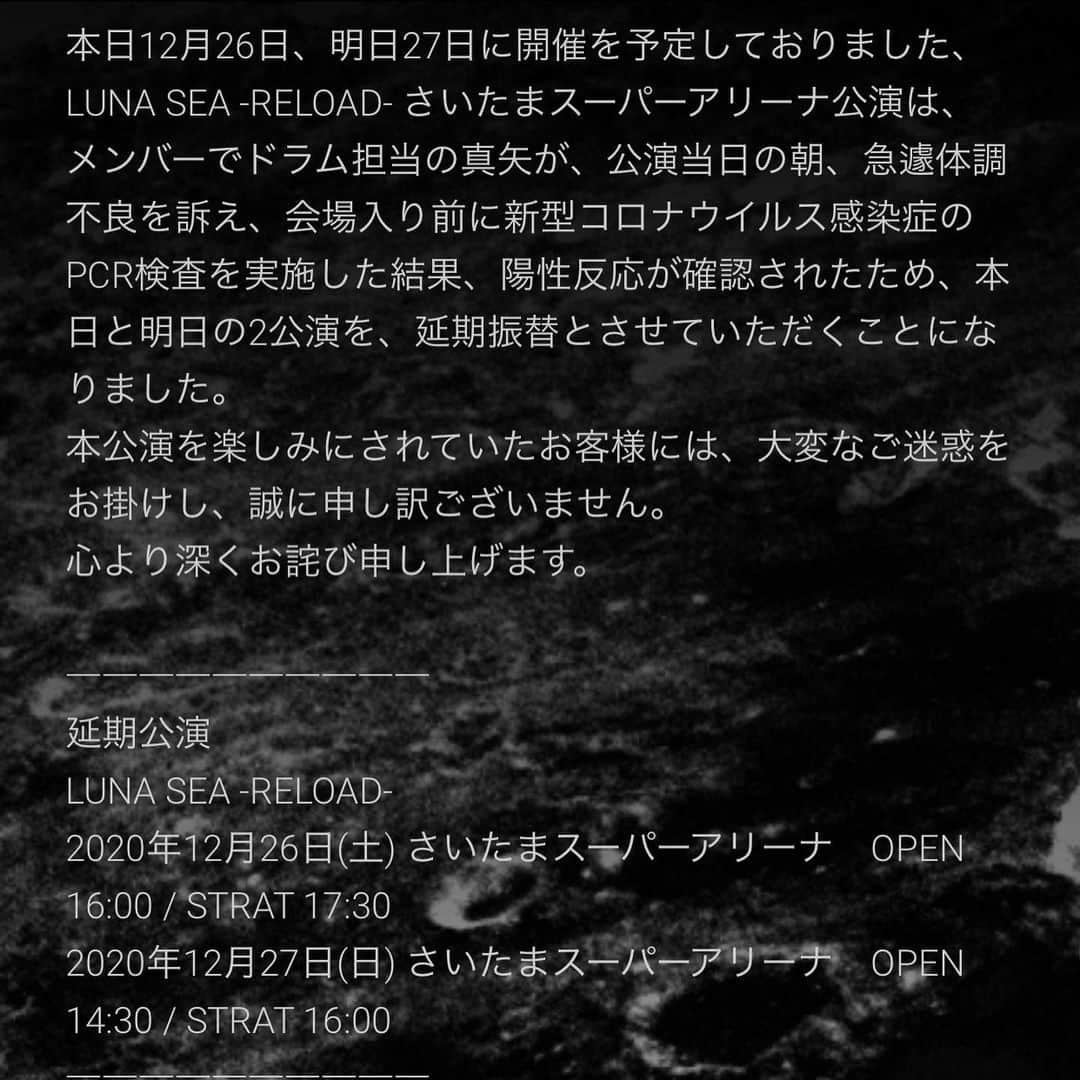 橋本塁さんのインスタグラム写真 - (橋本塁Instagram)「本日の現場はLUNA SEAのさいたまスーパーアリーナのライブ撮影予定でしたが、急遽延期になりました。残念ですが延期公演を楽しみにしております。 オフィシャル文章は以下です。  ↓ LUNA SEA -RELOAD- さいたまスーパーアリーナ公演、延期振替のお知らせ 本日12月26日、明日27日に開催を予定しておりました、LUNA SEA -RELOAD- さいたまスーパーアリーナ公演は、 メンバーでドラム担当の真矢が、公演当日の朝、急遽体調不良を訴え、会場入り前に新型コロナウイルス感染症のPCR検査を実施した結果、陽性反応が確認されたため、本日と明日の2公演を、延期振替とさせていただくことになりました。 本公演を楽しみにされていたお客様には、大変なご迷惑をお掛けし、誠に申し訳ございません。 心より深くお詫び申し上げます。  ―――――――――― 延期公演　 LUNA SEA -RELOAD-　 2020年12月26日(土) さいたまスーパーアリーナ　OPEN 16:00 / STRAT 17:30 2020年12月27日(日) さいたまスーパーアリーナ　OPEN 14:30 / STRAT 16:00 ――――――――――  現在お手持ちのチケットは、そのまま各日の振替公演に有効となりますので、 大切に保管いただきますよう、お願い申し上げます。 尚、振替公演日程、払い戻し等の詳細に関しましては、決まり次第、 近日中にLUNA SEAオフィシャルサイトにて発表させていただきます。  LUNA SEAオフィシャルサイト https://www.lunasea.jp  真矢は、保健所や医療機関の指示に従い、療養および回復に向け、経過観察致します。 今後は延期振替公演に向け、出演者、スタッフ一同でさらなる感染防止対策を徹底し、万全の体制にて公演をお届けすべく準備を進めて参りますので、ご理解承りますよう、何卒よろしくお願い申し上げます。 この度は、あらためてお客様に多大なるご迷惑をお掛けしましたことを、重ねて深くお詫び申し上げます。  LUNA SEA -RELOAD- 実行委員会」12月26日 17時00分 - ruihashimoto