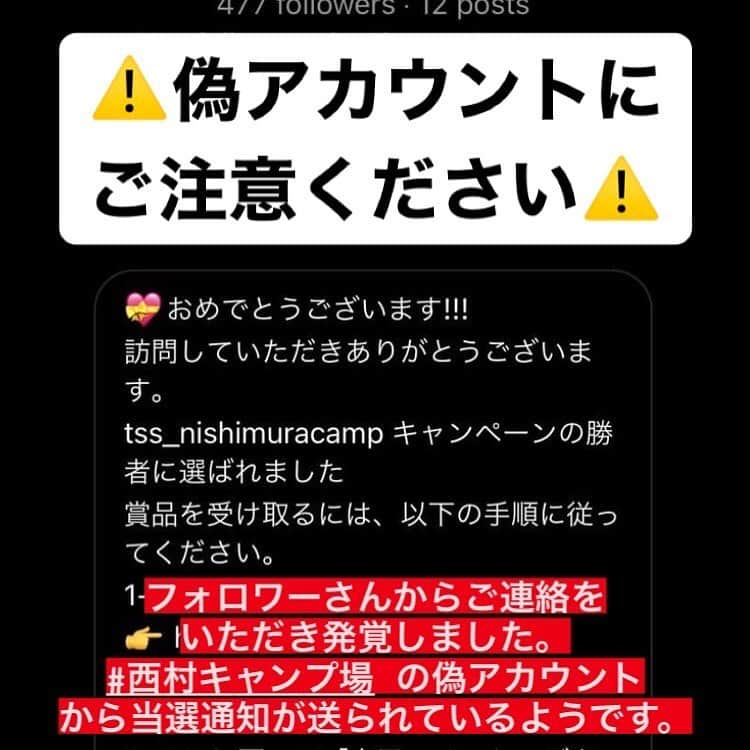 西村瑞樹（西村キャンプ場）さんのインスタグラム写真 - (西村瑞樹（西村キャンプ場）Instagram)「⚠️偽アカウントにご注意ください⚠️  ただいま、ご応募いただいた方々へ、 西村キャンプ場を語ったなりすましアカウントから、年末プレゼントの当選DMが送られているようです。  リンク先へ飛ぶと、クレジットカードの番号入力などを求められるようです。  西村キャンプ場の公式アカウントは @tss_nishimuracamp のみです。 かなり巧妙に似た名前でアカウントを作られていますので、ご注意ください。  また、フォローバックはしておりません。万が一フォローバックされた場合は偽アカウントを疑ってください。 非公開アカウントで投稿が見れないものもあるようです。  当選者の方は確定後にご連絡いたします。早いもの順ということは絶対にありません。  クレジットカードの番号や銀行振り込みなどをお願いすることは絶対にありません。  どなたも被害に遭われませんよう、ご注意をよろしくお願いいたします。  ※偽アカウントにより発生した被害や損害について、こちらでは一切の責任を負えません。あらかじめご了承ください。  #西村キャンプ場 #なりすまし注意」12月27日 5時59分 - tss_nishimuracamp