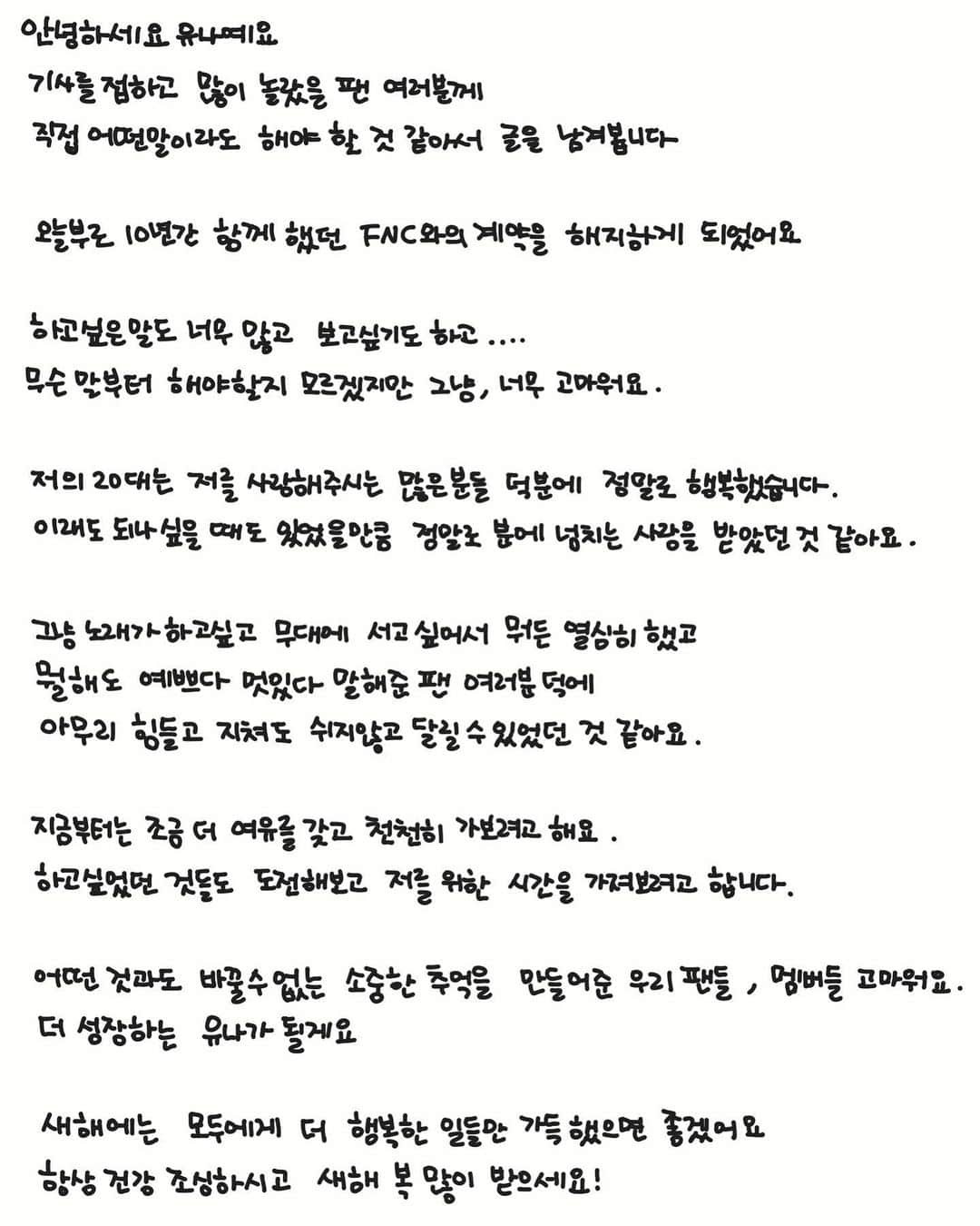 ユナのインスタグラム：「_ 안녕하세요 유나예요  기사를 접하고 많이 놀랐을 팬 여러분께  직접 어떤 말이라도 해야 할 것 같아서 글을 남겨봅니다  오늘부로 10년간 함께 했던  FNC와의 계약을 해지하게 되었어요   하고 싶은 말도 너무 많고 보고 싶기도 하고.... 무슨 말부터 해야할 지 모르겠지만  그냥, 너무 고마워요.  저의 20대는 저를 사랑해주시는 많은 분들 덕분에  정말로 행복했습니다. 이래도 되나 싶을 때도 있었을 만큼  정말로 분에 넘치는 사랑을 받았던 것 같아요.  그냥 노래가 하고 싶고 무대에 서고 싶어서  뭐든 열심히 했고 뭘 해도 예쁘다 멋있다 말해 준 팬 여러분 덕에  아무리 힘들고 지쳐도 쉬지 않고  달릴 수 있었던 것 같아요.  지금부터는 조금 더 여유를 갖고 천천히 가보려고 해요. 하고 싶었던 것들도 도전해보고  저를 위한 시간을 가져보려고 합니다.  어떤 것과도 바꿀 수 없는 소중한 추억을 만들어준  우리 팬들, 멤버들 고마워요. 더 성장하는 유나가 될게요  새해에는 모두에게 더 행복한 일들만  가득 했으면 좋겠어요  항상 건강 조심하시고 새해 복 많이 받으세요!」