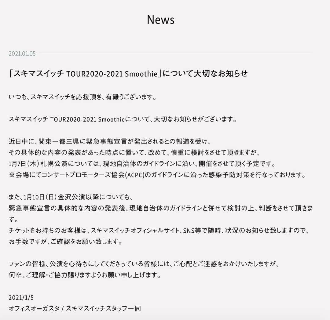 スキマスイッチさんのインスタグラム写真 - (スキマスイッチInstagram)「いつも、スキマスイッチを応援頂き、有難うございます。   スキマスイッチ TOUR2020-2021 Smoothieについて、大切なお知らせがございます。   近日中に、関東一都三県に緊急事態宣言が発出されるとの報道を受け、 その具体的な内容の発表があった時点に置いて、改めて、慎重に検討をさせて頂きますが、 1月7日（木）札幌公演については、現地自治体のガイドラインに沿い、開催をさせて頂く予定です。 ※会場にてコンサートプロモーターズ協会(ACPC)のガイドラインに沿った感染予防対策を行なっております。   また、1月10日（日）金沢公演以降についても、 緊急事態宣言の具体的な内容の発表後、現地自治体のガイドラインと併せて検討の上、判断をさせて頂きます。 チケットをお持ちのお客様は、スキマスイッチオフィシャルサイト、SNS等で随時、状況のお知らせ致しますので、 お手数ですが、ご確認をお願い致します。   ファンの皆様、公演を心待ちにしてくださっている皆様には、ご心配とご迷惑をおかけいたしますが、 何卒、ご理解・ご協力賜りますようお願い申し上げます。   2021/1/5 オフィスオーガスタ / スキマスイッチスタッフ一同  https://www.office-augusta.com/sukimaswitch/news/?id=262」1月5日 12時35分 - sukimaswitch_official