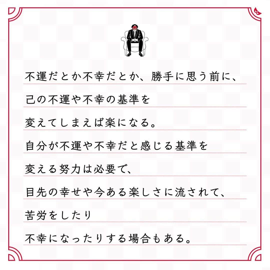 ゲッターズ飯田の毎日呟きさんのインスタグラム写真 - (ゲッターズ飯田の毎日呟きInstagram)「@iidanobutaka @getters_iida_meigen より ⬇︎ ”己の不運や不幸の基準を 　　変えてしまえば楽になる” . 不運だとか不幸だとか、勝手に思う前に、 己の不運や不幸の基準を 変えてしまえば楽になる。 自分が不運や不幸だと感じる基準を 変える努力は必要で、 目先の幸せや今ある楽しさに流されて、 苦労をしたり 不幸になったりする場合もある。 冷静に先を考えれば、 「これは変えよう」と 思えるはずなのに、 人は目先の快楽に弱いもので、 どうしても流されてしまう。 必要な苦労は必ずある。 それを苦労と思うか、 経験と思うかでも大きく違う。 己を鍛えていると思えばいい。 筋トレはつらいけれど、 筋肉がついてしまえば楽になる。 筋トレが日常になれば、苦労でもなくなる。 勝手に不幸だと思わない。 勝手につらいと思わない。 勝手に不運だと思わない。 「良い経験になった」 「良い勉強をした」 「良い体験ができた」 そう思って考え方を 変えてみると良い。 今やるべき努力や必要な経験を 不幸や苦労と思いすぎないように。」1月5日 20時44分 - getters_iida_meigen
