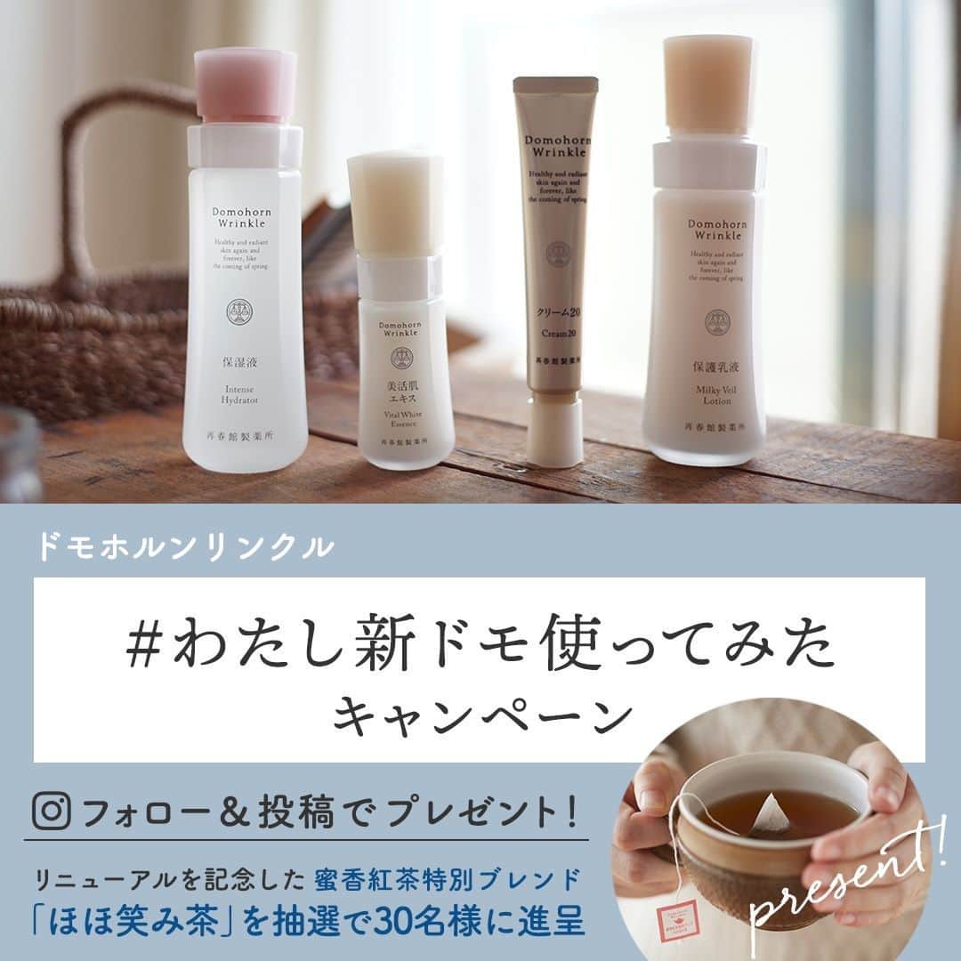 【公式】ドモホルンリンクルのインスタグラム：「. ／ ドモホルンリンクル リニューアル記念 「#わたし新ドモ使ってみた」投稿キャンペーン ＼  昨年12月、5年ぶりの生まれ変わりを遂げたドモホルンリンクル。 「新ドモ」、その進化した実力を、もうご体験いただけましたでしょうか😊 ぜひ皆様のご感想を教えてください✨ 新規でフォローいただいた方はもちろん、フォロー済の方も大歓迎です！  投稿してくださった方の中から抽選で 今回の進化の立役者でもある新配合原料「蜜香紅茶」と同じ茶葉を配合した この時期限定の「蜜香紅茶特別ブレンド　ほほ笑み茶」を進呈いたします🎉  類いまれな自然の恵みから生まれた力を持つ蜜香紅茶と、プーアル茶、ハブ茶、トウモロコシ、ハトムギ等のこだわりの和漢植物を配合して特別にブレンドしました。 保存料・着色料・香料無添加。 ドモホルンリンクルがリニューアルを記念してお贈りする、オリジナルの非売品。 商品と同じく原料を厳選し、つくりあげています。 ========================﻿ 【プレゼント内容】﻿ ドモホルンリンクル 「蜜香紅茶特別ブレンド　ほほ笑み茶」」1箱(15包入り) ×30名様 ──────────────────﻿ 【応募方法】﻿ ①ドモホルンリンクル公式Instagram（本アカウント）もしくはTwitter（domo_hada)をフォロー ②「#わたし新ドモ使ってみた」「#ドモホルンリンクル」のハッシュタグをつけて、リニューアルした「新ドモ」の商品または無料お試しセットの感想と写真を投稿。  【応募期間】2021年1月7日（木）～2021年2月28日（日）投稿分まで﻿ ──────────────────﻿ 【当選のご連絡について】﻿ 3月上旬ごろに、当選された方のみにダイレクトメッセージにてお知らせさせていただきます。﻿  ■応募について■﻿ ・日本在住の方に限らせていただきます。﻿ ※応募締切後、厳選の上、当選者を決定いたします。当選はお1人様1回とさせていただきます。﻿Twitter、Instagramそれぞれでご応募いただいた場合、当選後お１人でのご応募と分かった場合、特典発送は1点のみとなります。 ・ご応募いただいた投稿は、公式SNSや公式サイトでご紹介させていただくことがございます。 ・応募完了の確認や、当選・落選についてのお問い合わせにはお応えできかねますので、あらかじめご了承ください。 ■ご注意事項■﻿ ・アカウントを非公開設定にしている場合および抽選時にフォローが外れている場合は当選対象外となります。 ・﻿期限までに賞品発送先登録フォームに登録されなかった場合、当選は無効となります。﻿ ・登録された住所の不備、または連絡不能等の理由により賞品がお届けできない場合、当選は無効となります。 ──────────────────﻿ みなさまのご応募、お待ちしております！﻿  #domohornwrinkle #再春館製薬所 #新ドモホルンリンクル誕生 #蜜香紅茶 #リニューアル #進化﻿ #乾燥対策 #保湿ケア  #エイジングケア #無料お試しセット  #スキンケア #美意識 #美肌ケア #美活 #美意識向上 #乾燥肌 #乾燥肌対策 #しみ #シワ #毛穴ケア #美肌 #おこもり美容 #丁寧な暮らし #暮らしをたのしむ #心地よい暮らし #投稿キャンペーン #プレゼントキャンペーン」