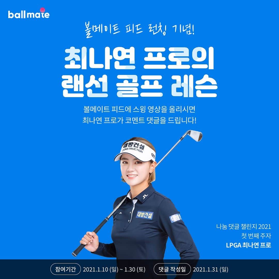 チェ・ナヨンのインスタグラム：「#광고  @ballmate_official   안녕하세요 최나연 프로입니다.  대한민국 1위 골프 커뮤니티 볼메이트에서 골프 일상을 공유할 수 있는 피드 서비스가 새롭게 런칭되었습니다.  서비스 출시를 기념해 프로 골퍼들의 ‘나눔 댓글 챌린지’가 진행됩니다.   나눔 댓글 챌린지는 프로 골퍼가 아마추어 골퍼들에게 스윙 코멘트 댓글을 달아주는 재능 기부 캠페인입니다.  스윙 코칭이 필요하신 분들에게 도움을 드리고자 챌린지 첫 주자로 참여하게 되었습니다.  스윙 영상을 올려주시면 프로 골퍼들이 직접 스윙 코멘트 댓글을 달아드립니다. 많은 관심과 참여 부탁드려요!  첫번째 주자로 제가 직접 달아드립니다!  -참여 기간: 1/10(일) ~1/30(토) -댓글 작성일: 1/31(일) -인원: 30명(랜덤)  👉🏻참여 방법 1. 구글플레이/앱스토어에서 ‘볼메이트’ 앱을 다운로드하세요.  2. 볼메이트 피드 만들기 버튼을 눌러 개선하고 싶은 스윙 영상을 업로드해주세요.  3. 프로골퍼 코멘트 요청 설정 후 등록하기 버튼을 누르면 참여가 완료됩니다.   #볼메이트 #나눔댓글챌린지 #프로골퍼의재능기부 #스윙영상 #나연이즈백 #구독자라면당첨확율업」