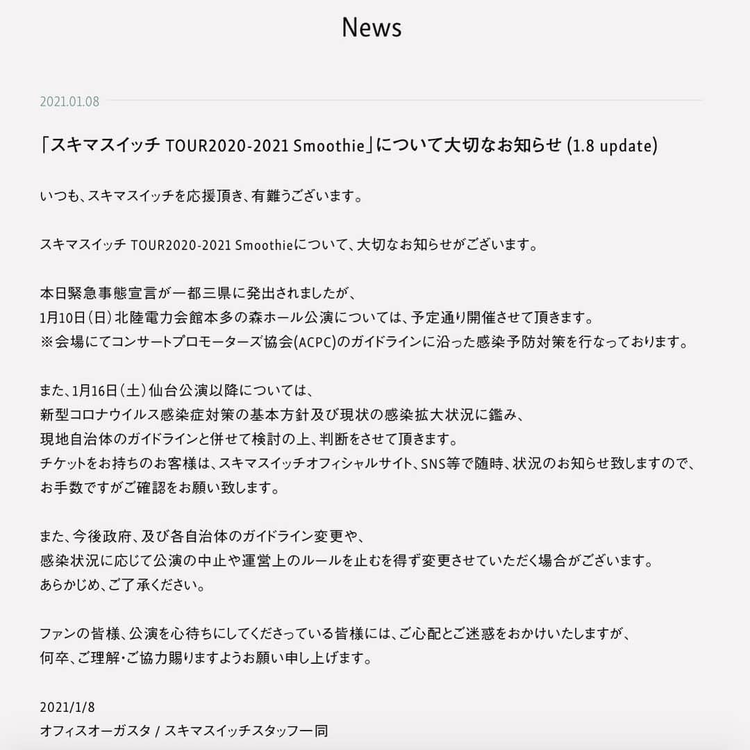 スキマスイッチさんのインスタグラム写真 - (スキマスイッチInstagram)「いつも、スキマスイッチを応援頂き、有難うございます。   スキマスイッチ TOUR2020-2021 Smoothieについて、大切なお知らせがございます。   本日緊急事態宣言が一都三県に発出されましたが、 1月10日（日）北陸電力会館本多の森ホール公演については、予定通り開催させて頂きます。 ※会場にてコンサートプロモーターズ協会(ACPC)のガイドラインに沿った感染予防対策を行なっております。   また、1月16日（土）仙台公演以降については、 新型コロナウイルス感染症対策の基本方針及び現状の感染拡大状況に鑑み、 現地自治体のガイドラインと併せて検討の上、判断をさせて頂きます。 チケットをお持ちのお客様は、スキマスイッチオフィシャルサイト、SNS等で随時、状況のお知らせ致しますので、 お手数ですがご確認をお願い致します。   また、今後政府、及び各自治体のガイドライン変更や、 感染状況に応じて公演の中止や運営上のルールを止むを得ず変更させていただく場合がございます。 あらかじめ、ご了承ください。   ファンの皆様、公演を心待ちにしてくださっている皆様には、ご心配とご迷惑をおかけいたしますが、 何卒、ご理解・ご協力賜りますようお願い申し上げます。   2021/1/8 オフィスオーガスタ / スキマスイッチスタッフ一同  https://www.office-augusta.com/sukimaswitch/news/?id=265」1月8日 10時50分 - sukimaswitch_official