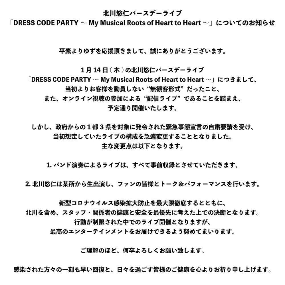 北川悠仁さんのインスタグラム写真 - (北川悠仁Instagram)「いつも応援ありがとう。  1月14日のバースデーオンラインライブ「DRESS CODE PARTY」 予定通り開催することを決めました。  新型コロナウイルス感染拡大防止対策を徹底するという考えのもと、ライブパフォーマンスは事前に収録した映像をお届けします。当日は僕が某所から生配信して、ライブの合間にみんなとたくさん話ができたら嬉しいです。  大変な状況下ではありますが、エンターテインメントで少しでも楽しい時間を過ごしてもらえたらと思います。  最後に、医療従事者をはじめ、 エッセンシャルワーカーの皆様に 心から感謝申し上げます。  ゆず 北川悠仁」1月8日 18時04分 - yujin_kitagawa