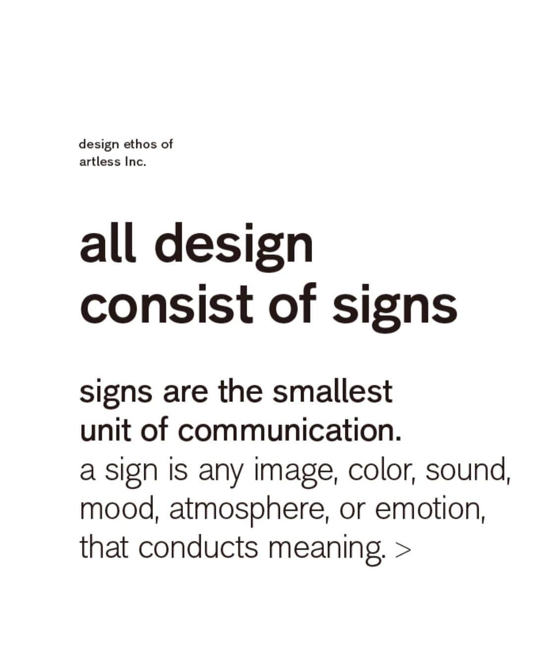 川上俊さんのインスタグラム写真 - (川上俊Instagram)「design ethos of  artless Inc. :   「僕らはすべてをサインとしてデザインする」  artless が サインデザイン をフィジカルなブランド体験の UI/UX として考え、ブランディングの根幹の一つとして考えるスタンスを、デザインステートメントとして、ウェブのイントロダクションに導入しました。  > www.artless.co.jp  ー all design  consist of signs - signs are the smallest unit of communication. a sign is any image, color, sound, mood, atmosphere, or emotion that conducts meaning.   we design  everything as a sign.  （このコンセプトは、サマリーポケットのケンスケ君 @kensukey が言ってくれた「artless（シュンさん）のデザインはすべてサインじゃないですか。すべてサインなんですよ。」という、なんだか唐突だったんですが、とても腑に落ちる戦略的でもある彼の視点とアドバイスをきっかけにスタートしています。）  design／デザインの語源は、de+sign すなわち、de（外に）+ sign（印す）と言われ、デザインはサインから成り立っていると考えられます。  ロゴやアイコンや矢印など、記号という意味でのサインは、最小ユニットのコミュニケーションデザインであり、言語を超えるデザインです。見る人の行動や感情を誘導するサイン、コンセプトや意味を暗号のように伝えるサイン、ブランドとしての信頼の署名としてのサインなど、語源の通り、すべてのデザインにはサインを内包している。  サイネージとしてのサインデザインだけでなく、ロゴ、グラフィック、建築、ランドスケープ、インテリア、ウェブ、パッケージなど、artless は、全てのデザインにサイン（意味や意図）を内包するデザインを行うと定義しました。  artless は、グラフィックとデジタルを融合させるブランドデザインやブランディングからスタートしてきたこともあり、サイネージ／サインデザインは空間や環境のおける UI／UX であるとも考えています。  we design  everything as a sign.  「僕らは、サインとして、 すべてをデザインする。」  可能な限り包括的にすべてのデザインにサインという意味や意図を内包するクオリティとコミュニケーションデザインの連続と連鎖で、他にはできないブランドデザインをしていこうと思います。  #shunkawakami #artlessinc #semiotics」1月8日 22時48分 - shunkawakami