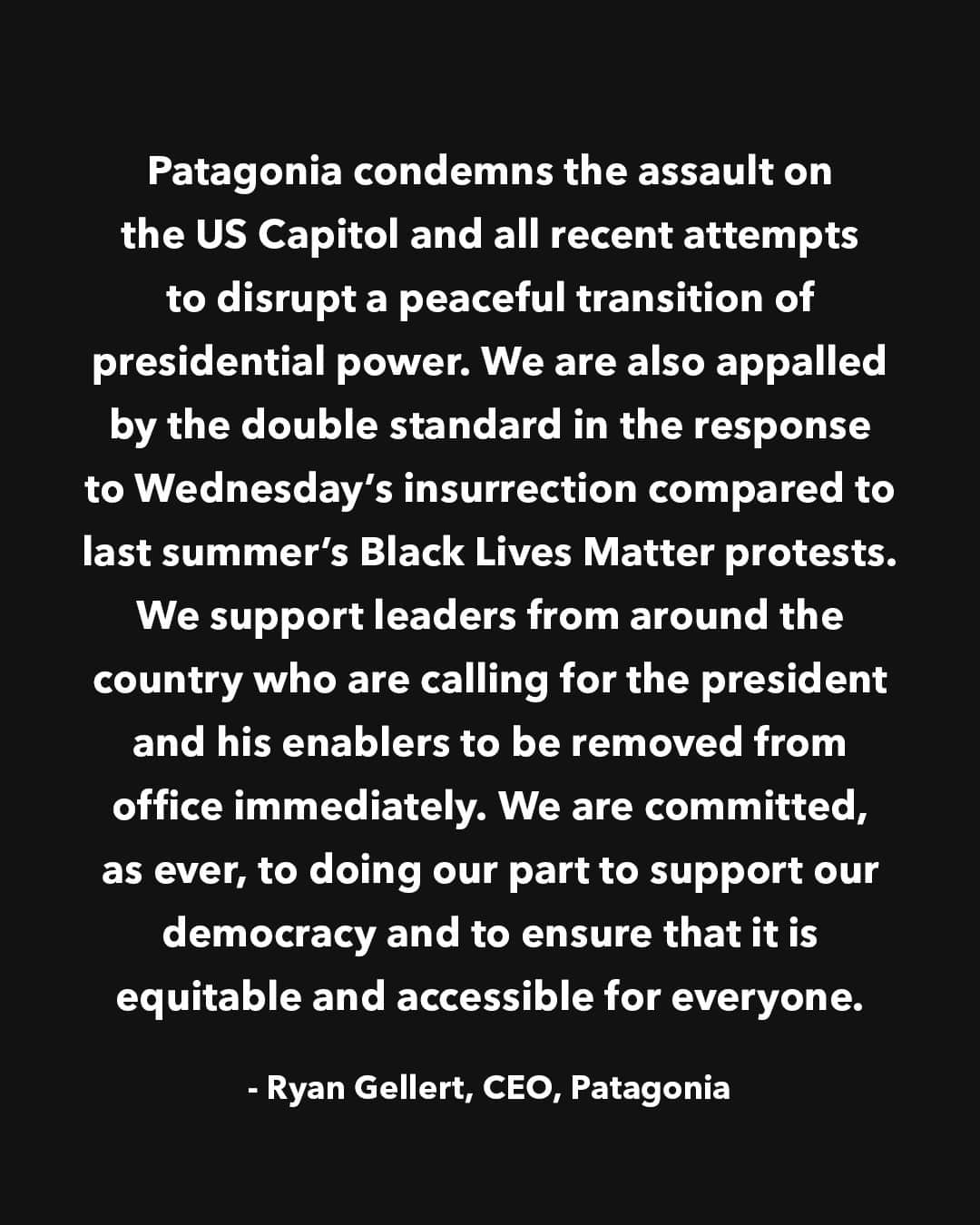 patagoniaさんのインスタグラム写真 - (patagoniaInstagram)「Patagonia condemns the assault on the US Capitol and all recent attempts to disrupt a peaceful transition of presidential power. We are also appalled by the double standard between the response to last summer’s Black Lives Matter protests and Wednesday’s insurrection. We support leaders from around the country who are calling for the president and his enablers to be removed from office immediately. We are committed, as ever, to doing our part to support our democracy and to ensure that it is equitable and accessible for everyone.⁠ —Ryan Gellert, CEO, Patagonia」1月8日 23時01分 - patagonia