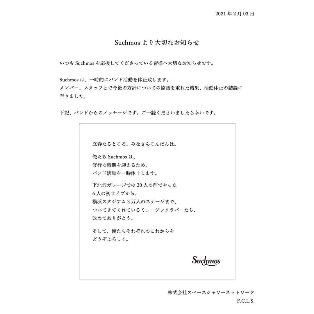 Suchmosさんのインスタグラム写真 - (SuchmosInstagram)「Suchmosより大切なお知らせ  いつもSuchmosを応援してくださっている皆様へ大切なお知らせです。  Suchmosは、一時的にバンド活動を休止致します。 メンバー、スタッフとで今後の方針についての協議を重ねた結果、活動休止の結論に至りました。  下記、バンドからのメッセージです。ご一読くださいましたら幸いです。 －－－－－－－－－  立春たるところ、みなさんこんばんは。  俺たちSuchmosは、 修行の時期を迎えるため、 バンド活動を一時休止します。  下北沢ガレージでの30人の前でやった 6人の初ライブから、 横浜スタジアム3万人のステージまで、 ついてきてくれているミュージックラバーたち、 改めてありがとう。  そして、俺たちそれぞれのこれからを どうぞよろしく。  Suchmos  －－－－－－－－－ 株式会社スペースシャワーネットワーク F.C.L.S.」2月3日 18時01分 - scm_japan