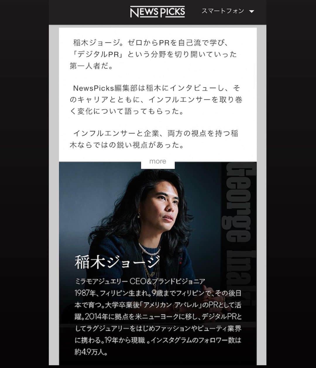 稲木ジョージのインスタグラム：「Thank you @newspicks_inc for letting me talk how I started my career in fashion business. 10 years ago, I was getting paid $9/hour in Tokyo but now I’m building an international brand, @milamorejewelry 💎 Life is a roller coaster but it’s beautiful as well💘 Manifest your dream😌 ニュースピックスに初めて取材されました📝 ファッション業界に入ったきっかけ、PRを始めたきっかけ、デジタルPRを始めたきっかけ...過去をふり返りながら現在 @milamorejewelry の創設者/ブランドビジョニアとして近い将来のビジネスビジョンについて包み隠さず話しました🙂2010年に大学を卒業し、リーマンショック後の就職氷河期、真っ只中あてもなく上京。時給900円でアルバイトとしてファッション業界に入り、漠然としてたけど、絶対にファッション業界に爪痕を残すと決めた20代。2014年から渡米したものの、いま振り返れば挫折とスランプが続いた6年間。いまは、10年ぶりに自分らしく、本当にやりたいことができてる幸せを感じる毎日🥰経験はお金に変えられません。苦しかった経験も、知恵として無形財産に残ります✨ 10代と20代にお金よりも、経験を選んで本当によかった😖30代の大人になったいま、お金はもちろんだけれど、ミラモアを通して10年、20年残る「価値作り」をしていきたいなと🤠会員のみだけど、興味あれば読んでいただきたいです☺️ https://newspicks.com/news/5593478?utm_source=newspicks&utm_medium=urlshare&invoker=np_urlshare_uid3077549&utm_campaign=np_urlshare Big thank you to @yoko1208mitsui @ryoseonbaeleo and @akihayashinp 😘💞」