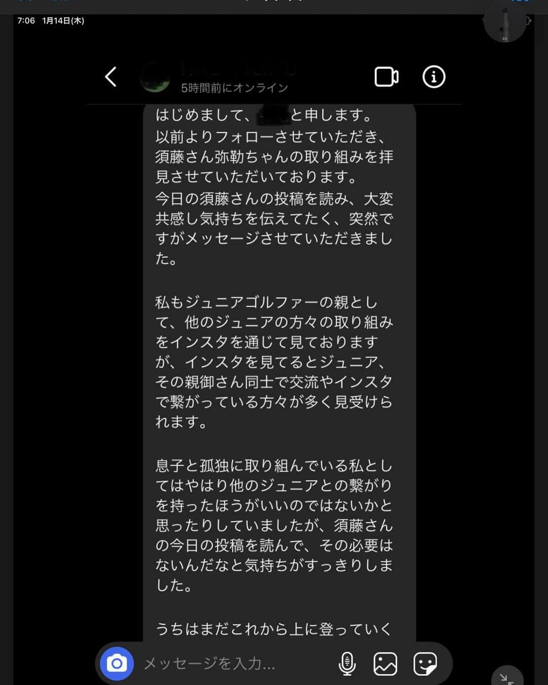 須藤弥勒さんのインスタグラム写真 - (須藤弥勒Instagram)「昨日の投稿の反応があまりにも多く（フォロアーも20近く減ったが）びっくりしている。  DMも本当に沢山ありがとうございました。（40何件あり、長文はその半分ぐらいでした）  その中でも、印象に残ったものを、特定ができないように、名前とアイコンを伏せてご紹介させていただきたいと思う。  私の至った結論が絶対的に正しいとは思わないし、誰しもが同じアンサーになるとも言えない。  それならば、なぜあえて、人が「ううう、なぜ、この人はこんなことを書くのか、書く必要があるのか」というようなものを投稿したかというと、口に出さずに我慢をしながら、声に出さずに自分だけが変なのだろうか。。。と苦しんでいる人が自分だけではないということを実体験をもとに表したかったからである。  You are not alone.  媚びり、群れて、愛想わらいなどする必要はない。  自分に強くあれ。高みを目指すなら孤高であれ。そして何よりも堂々とあれ。  弥勒よ。絶対無二の場所に2人はいない。  (但し、誰よりもファンの方、一般の方、他のスポーツの方、ゴルフ外の友達には誰よりも愛想よく、フレンドリーであれ。変なところに気をつかう必要はないが、ごく普通の人間ではありなさい。できれば、お父さんのようになってはいけないよ（笑）本当は敵を作って良いことなどないのからね。  Fan mail LOL  #juniorgolf #ジュニアスポーツ #個人競技 #人生は難しい」1月14日 7時33分 - miroku_suto