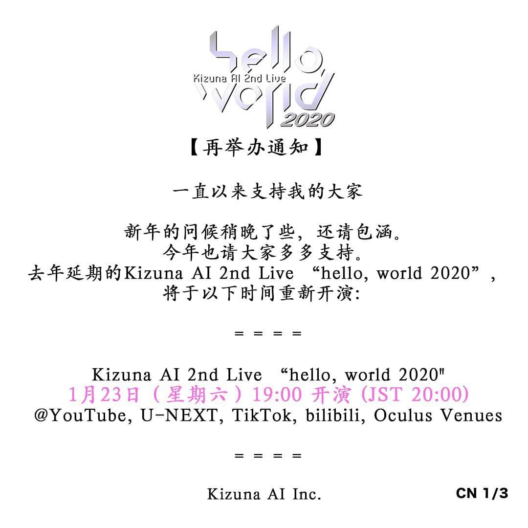 キズナアイさんのインスタグラム写真 - (キズナアイInstagram)「一直以来支持我的大家  新年的问候稍晚了些，还请包涵。 今年也请大家多多支持。 去年延期的Kizuna AI 2nd Live “hello, world 2020” ， 将于以下时间重新开演：  ＝＝＝＝  <Kizuna AI 2nd Live “hello, world 2020"> 日期：1月23日（星期六）20:00 (JST) 开演 @YouTube, U-NEXT, TikTok, bilibili, Oculus Venues  ＜hello, world After Party on the sunset beach!＞ 日期：1月23日（星期六）22:00 (JST) 开演 @bilibili限定 （仅限中国国内收看）  ＜hello, world After Party Acoustic mini LIVE!＞ 日期：1月23日（星期六）23:30 (JST) 开演 @U-NEXT限定 （仅限日本国内收看）  ＝＝＝＝  因为延期给大家造成的麻烦，让大家为我们担心， 我们对此深表歉意。 粉丝们和相关人员们给予我们的温暖的话语和鼓励， 是给我们的最大的支持。 我们将以万全的准备回报大家的期待，也会全力做好疫情的防控工作。 也请大家在做好疫情防控的同时，保重身体，健康万全。  Kizuna AI Inc.」1月15日 12時11分 - a.i.channel_official