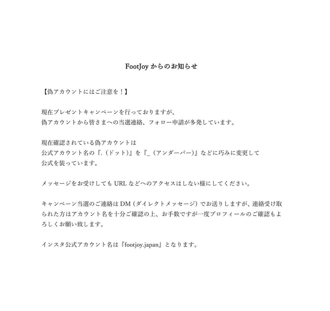 のインスタグラム：「【偽アカウントにはご注意を！】   現在プレゼントキャンペーンを行っておりますが、 偽アカウントから皆さまへの当選連絡、フォロー申請が多発しています。  現在確認されている偽アカウントは 公式アカウント名の『.（ドット）』を『_（アンダーバー）』などに巧みに変更して 公式を装っています。  メッセージをお受けしてもURLなどへのアクセスはしない様にしてください。  キャンペーン当選のご連絡はDM（ダイレクトメッセージ）でお送りしますが、連絡受け取られた方はアカウント名を十分ご確認の上、お手数ですが一度プロフィールのご確認もよろしくお願い致します。  インスタ公式アカウント名は『footjoy.japan』となります。」