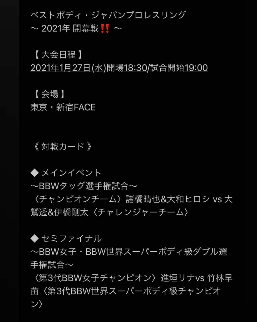 松野行秀さんのインスタグラム写真 - (松野行秀Instagram)「· 《全対戦カード決定‼️〜ベストボディ・ジャパンプロレス2021年開幕戦興行情報‼️〜》 · · 【大会名】 ベストボディ・ジャパンプロレスリング  〜 2021年 開幕戦‼️ 〜 · 【日時】 1月27日(水) 開場  18:30 開始  19:00 · 【会場】 東京・新宿FACE  · 【対戦カード】 ◆ メインイベント 〜BBWタッグ選手権試合〜 〈チャンピオンチーム〉諸橋晴也&大和ヒロシ vs 大鷲透&伊橋剛太〈チャレンジャーチーム〉 · ◆ セミファイナル 〜BBW女子・BBW世界スーパーボディ級ダブル選手権試合〜 〈第3代BBW女子チャンピオン〉進垣リナvs 竹林早苗〈第3代BBW世界スーパーボディ級チャンピオン〉 · ◆ 第4試合 〜ベストボディ・ジャパンコンテスト経験者対決6人タッグマッチ / 40〜50歳代 vs 20〜30歳代〜 ゴージャス松野&鈴木悟&吉田和彦withバキュームけーすけ vs 遠藤哲哉&唐澤志陽&ライジングHAYATOwithキューティエリー・ザ・エヒメ · ◆ 第3試合 〜タッグマッチ〜 なべやかん&島谷常寛 vs 田中稔&佐藤恵一 · ◆ 第2試合 〜6人タッグマッチ〜 谷口智一&高尾蒼馬&チェリー vs 政宗&石井慧介&アントニオ小猪木 · ◆ 第1試合 〜女子シングルマッチ〜 赤井沙希 vs 山中絵里奈 · 【チケット】 ❨前売り券❩ ○カウンター:8,800円 ○スーパーシート:7,700円 ○特別リングサイド:6,600円 ○指定席:5,500円 · · ❨当日価格 ❩ ○カウンター:9,900円 ○スーパーシート:8,800円 ○特別リングサイド:7,700円 ○指定席:6,600円 · · ＊チケットご希望の皆さんは、お名前、席種(第2希望まで)、枚数、お電話番号をご明記の上、g.matsuno0418@gmail.com迄お申し込み下さい。 · · 折り返しこちらよりご連絡させて頂きます。 . FacebookのMessenger、Twitter、Instagramのメッセージ、ブログでもお受け致します。 . ＊今大会のチケットはプレイガイド等での発売はございません。 ＊全席、選手取り置き、BBWホームページ、又は当日券のみの発売となります。 · · ＊大会は、通常より座席数を減らすなど、コロナウイルス感染防止ガイドラインに則った感染防止対策を厳重に行なった上で開催致します。 · · · 皆様のご来場を心よりお待ち申し上げます👍 · · #ベストボディジャパンプロレス #bbj #ベストボディジャパン #2021年開幕戦 #新宿FACE #チケット #ゴージャス松野」1月16日 17時37分 - g.matsuno