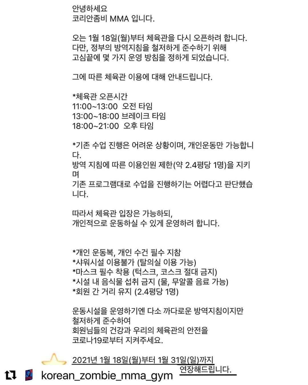 ジョン・チャンソンさんのインスタグラム写真 - (ジョン・チャンソンInstagram)「방역수칙이 2.5평당 한명씩 밖에 들어가지 못하기에 미트훈련이나 주짓수,레슬링 모든 수업이 어려워 개인운동, 오픈매트로 대체합니다. 샌드백 때리거나 웨이트 트레이닝하러 오세요! 회원권은 자동으로 연장해드릴게요.😢😢 코리안좀비mma회원님들 다들 고맙습니다! #Repost @korean_zombie_mma_gym with @make_repost ・・・ - 안녕하세요 코리안좀비 MMA 입니다.  오는 1월 18일(월)부터 체육관을 다시 오픈하려 합니다.  다만, 정부의 방역지침을 철저하게 준수하기 위해 고심끝에 몇 가지 운영 방침을 정하게 되었습니다.  그에 따른 체육관 이용에 대해 안내드립니다.  *체육관 오픈시간 11:00~13:00  오전 타임 13:00~18:00 브레이크 타임 18:00~21:00  오후 타임  *기존 수업 진행은 어려운 상황이며, 개인운동만 가능합니다. 방역 지침에 따른 이용인원 제한(약 2.4평당 1명)을 지키며 기존 프로그램대로 수업을 진행하기는 어렵다고 판단했습니다.  따라서 체육관 입장은 가능하되, 개인적으로 운동하실 수 있게 운영하려 합니다.  *개인 운동복, 개인 수건 필수 지참 *샤워시설 이용불가 (탈의실 이용 가능)  *마스크 필수 착용 (턱스크, 코스크 절대 금지) *시설 내 음식물 섭취 금지 (물, 무알콜 음료 가능) *회원 간 거리 유지 (2.4평당 1명)   운동시설을 운영하기엔 다소 까다로운 방역지침이지만 철저하게 준수하여 회원님들의 건강과 우리의 체육관의 안전을 코로나19로부터 지켜주세요.   2021년 1월 18일(월)부터 1월 31일(일)까지 휴점된 기간으로 간주하여 회원권 연장해드립니다.」1月17日 16時12分 - koreanzombiemma