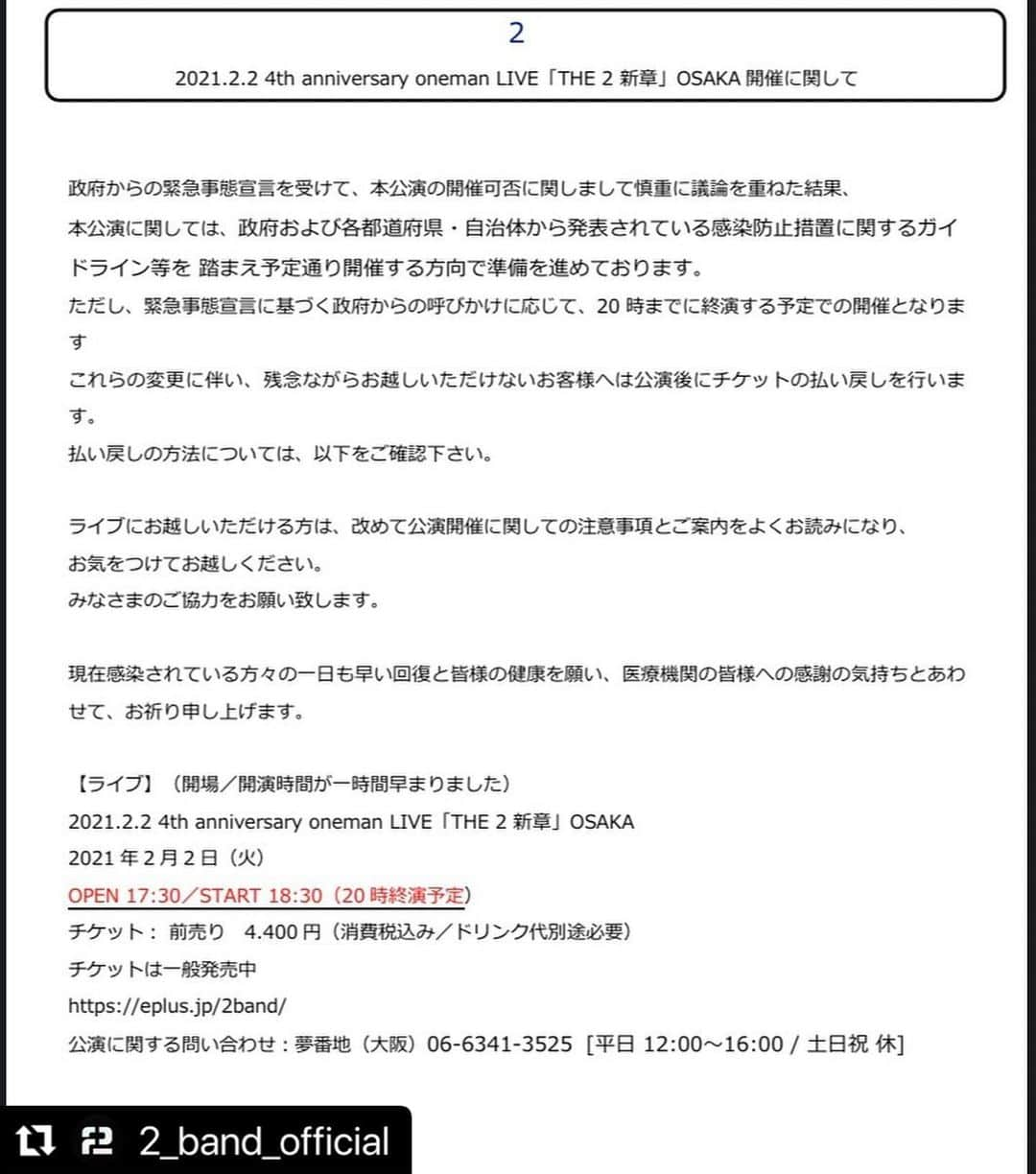 古舘佑太郎のインスタグラム：「#Repost @2_band_official with @make_repost ・・・ 【２月2日大阪公演　開場,開演時間変更について】      政府からの緊急事態宣言を受け、慎重に議論を重ねた結果、20時までに終演する予定での開催となりました。 開場、開演時間が1時間早まっておりますのでご注意ください。  2021.2.2 4th anniversary oneman LIVE「THE 2 新章」OSAKA OPEN 17:30／START 18:30（20時終演予定）  【ライブにお越しいただけるお客様へお願い】  新型コロナ感染拡大防止ガイドラインを事前によくお読みになり、無理をせずお気をつけてお越しくださいませ。 みなさまのご協力をお願い致します。  ◆チケット： 前売り　4.400円（消費税込み／ドリンク代別途必要） ◆チケットは一般発売中 https://eplus.jp/2band/ 公演に関する問い合わせ：夢番地（大阪）06-6341-3525 [平日 12:00～16:00 / 土日祝 休]    また、これらの変更に伴い、残念ながらお越しいただけないお客様へは公演後にチケットの払い戻しを行います。 払い戻しの方法については、以下をご確認下さい。    払い戻し期間：2021年2月3日（水）〜2021年2月7日（日） ＜払い戻し方法＞ e+(イープラス)アプリ内「スマチケ」より払戻しの申請をお願いいたします。 ※払戻し(返金)には、必ずお客様からの払戻しの申請が必要です。 必ず所定の払戻期間内に画面上の【払戻申請】ボタンよりお手続きください。 ■e+カスタマーセンター 問合せ：　http://support.eplus.jp/　 ※「よくある質問一覧」にお進みください。    現在感染されている方々の一日も早い回復と皆様の健康を願い、医療機関の皆様への感謝の気持ちとあわせて、お祈り申し上げます。  #2_band」