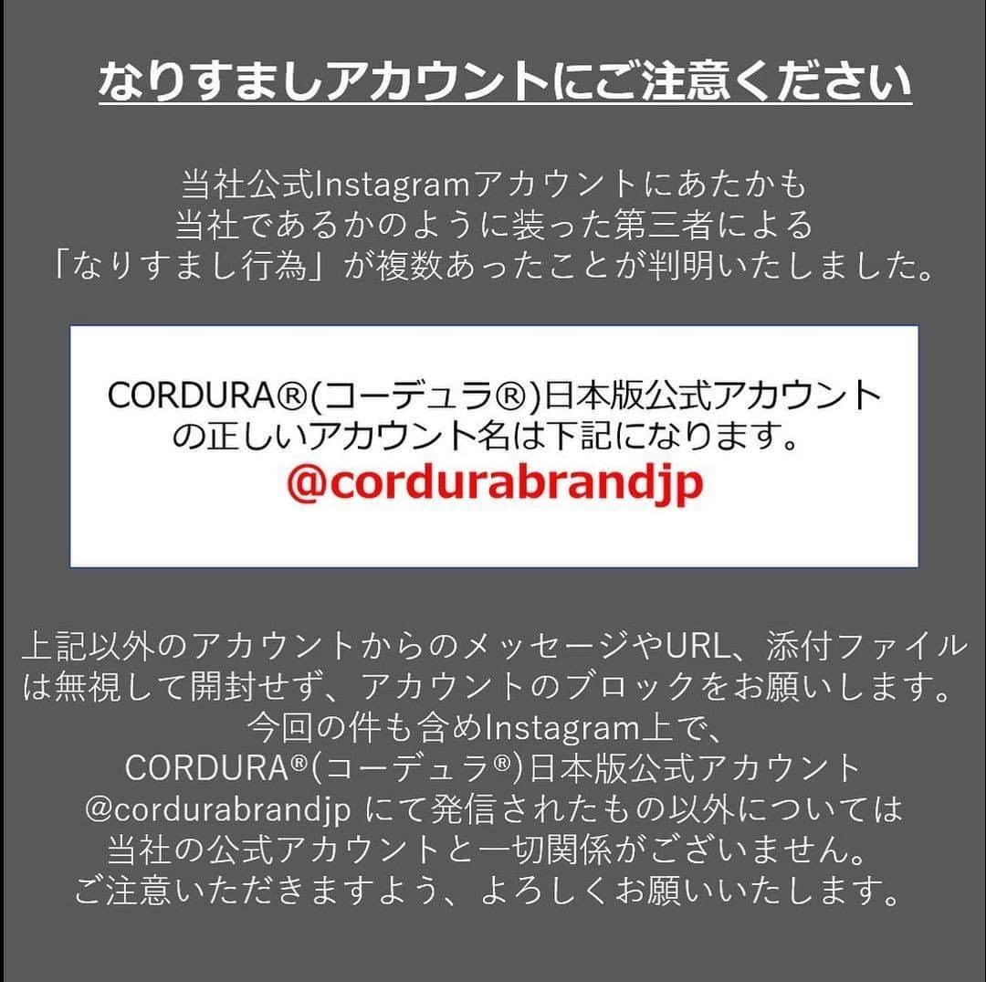 CORDURA®(コーデュラ®)日本版公式アカウントさんのインスタグラム写真 - (CORDURA®(コーデュラ®)日本版公式アカウントInstagram)「偽アカウントの報告が増えておりますので、再度注意喚起の投稿をさせていただきます。公式アカウントは @cordurabrandjp のみとなります。近しい名前のアカウントや非公開のアカウントはすべて偽アカウントとなります。また、弊社からダイレクトメッセージ等でクレジットカード情報の入力のメッセージをお送りすることは一切ございません。 ・ 当社のInstagram公式アカウントにてあたかも当社であるかのように装った第三者による「なりすまし行為」が複数あったことが判明致しました。 大変なご迷惑とご心配をお掛けいたしましたことを深くお詫び申し上げます。当社の正しいInstagramアカウントは【@cordurabrandjp】です。 上記以外のアカウントから連絡があった場合、なりますしアカウントの可能性がございます。万が一、このアカウント以外CORDURA®を語る連絡があった場合はDM（ダイレクトメッセージ）に記載のあるURLリンクをクリックすることや、情報の記入などは絶対にせず、なりすましアカウントにつきましてはブロックをお願い致します。  今回の件を含めInstagram上で今回の件も含めInstagram上で、CORDURA®(コーデュラ®)日本版公式アカウント @cordurabrandjp にて発信されたもの以外については当社の公式アカウントと一切関係がございません。  大変ご不便をおかけいたしますが、よろしくお願い申し上げます。」1月19日 17時00分 - cordurabrandjp