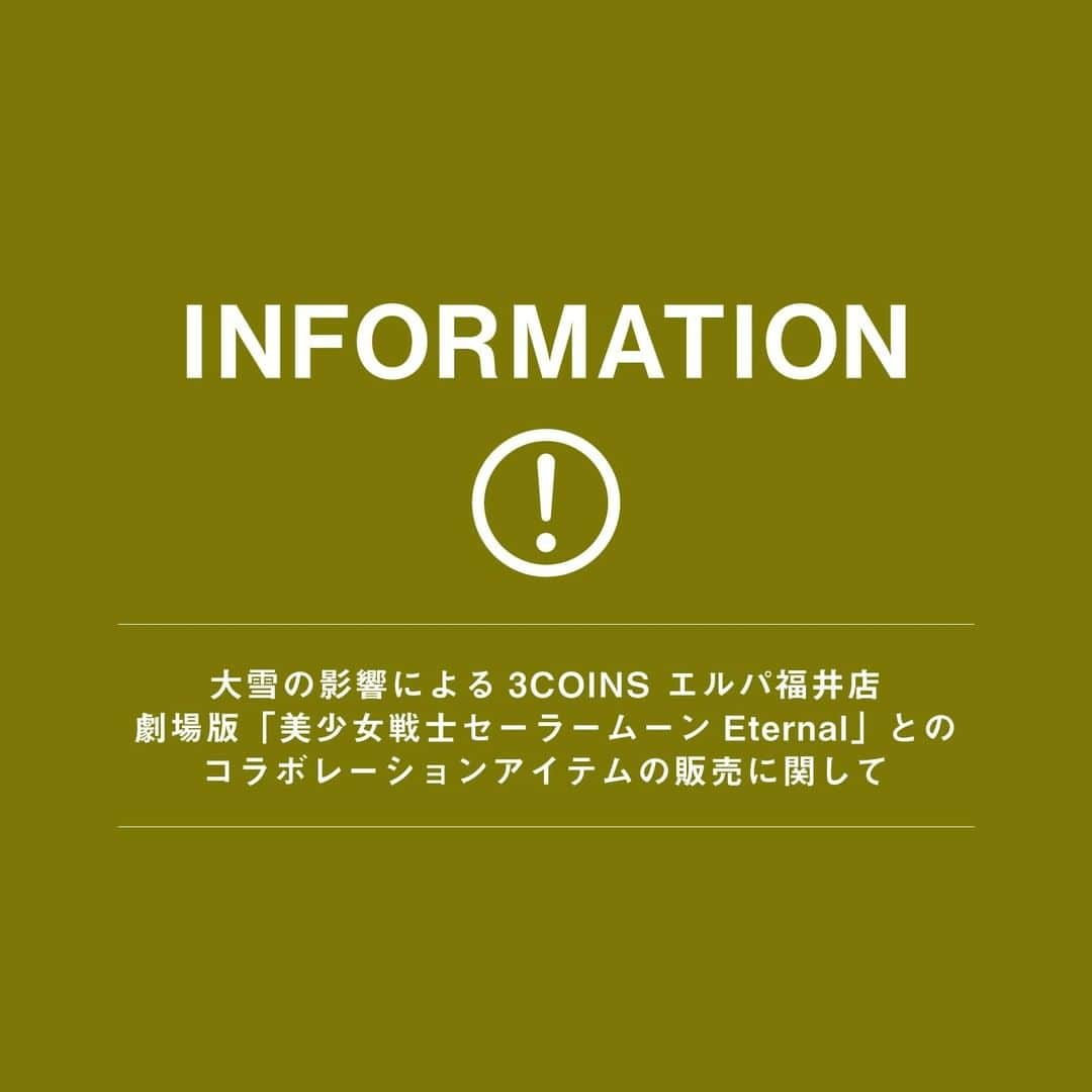 3COINSさんのインスタグラム写真 - (3COINSInstagram)「平素より、3COINSをご愛顧いただきまして誠にありがとうございます。  大雪の影響で納品の遅延が発生しており、 【3COINS エルパ福井店】につきまして 劇場版「美少女戦士セーラームーンEternal」との コラボレーションアイテムの発売日を 1月23日(土)に延期させて頂きます。  尚、1月23日(土)についても『コラボレーションアイテム売り場の入場制限』を行います。  1月16日(土)の整理券、入場時間案内表をそのままご使用いただけます。  発売をお待ちいただいておりますお客様には大変ご迷惑をおかけ致しますこと、深くお詫び申し上げます。 もうしばらくお待ちいただきますお願い申し上げます。    ※3COINSエルパ福井店、北海道エリア4店舗以外の店舗での1月23日(土)の再販売は行いません。 ご理解賜りますよう何卒よろしくお願い申し上げます。」1月19日 18時21分 - 3coins_official