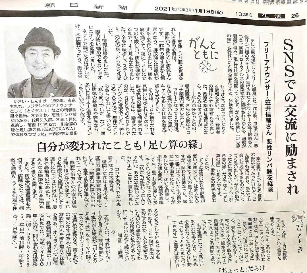 笠井信輔さんのインスタグラム写真 - (笠井信輔Instagram)「1月17日に読売新聞の『著者来店』 というコーナーに登場させていただき、大変うれしかったのですが 今日は、1月19日付、朝日新聞の朝刊に インタビューを掲載していただきました  26面の「がんとともに」というコーナーです  テレビの人間のせいか、 電波とともに消えていかない（笑） 手元で保存できる活字媒体には弱いです！ 魅力的です  テレビに出る事は 『まぁそういうお仕事』 と思うんですが こうやってしっかりと新聞に取り上げていただくと嬉しく思います  今回のインタビューの聞き手の上野創さんは、 24年前にがんを患い、壮絶な抗がん剤治療の結果、社会復帰した朝日新聞の記者さん  当時書かれた「がんと向き合って」という本は、 第51回日本エッセイストクラブ賞を受賞されています  私は闘病のあと、この本を手にしましたが、 もう、共感するところが本当に多くて、感銘を受けました  しかし、私と大きく違ったのは、治療による副作用の辛さです  24年前、抗がん剤は、一か八か、死を覚悟する薬として登場してきます  しかも地獄のような副作用の体験が書かれていて、 読んでいて、 「24年前にがんにならなくて良かった」と本当に思いました  今は副作用の吐き気止めなど、 24年前と比べると素晴らしい薬がいくつも開発されているのです  私の場合は、 超大量の抗がん剤投与でしたが、 4ヶ月半の入院中、一度も吐きませんでした  効く薬を開発してくださった製薬会社の皆さんの努力には、感謝しかありません  その上野さんが聞き手ですから、もうほんとによくわかってくださる 同じがんサバイバーとして、良いお友達になれそうです  というのも、 2月4日は、 「ワールド・キャンサー・デー」 「世界対がんデー」で、 この日、朝日新聞と日本対がん協会が主催するイベント 「ネクストリボン2021」の進行役を、 私と上野さんで務めさせていただくのです  まさに「足し算の縁」なのです がんになったことで出会うことができました  今年はコロナの影響でオンライン開催です  無料ですが、登録制で、1月25日締め切りです  妻と初めて2ショットで出演する、夫婦対談コーナーもあります  1日中やってますので、興味のある方、 詳しい情報は 「ネクストリボン　2021」で検索してください  1月末日から2月上旬にかけての 「ワールド・キャンサー・ウィーク」中には、他にも参加するイベントがありますので、後日改めて詳しく紹介します  どうぞよろしくお願いいたします  ＃ネクストリボン ＃世界対がんデー」1月20日 0時00分 - shinsuke.kasai