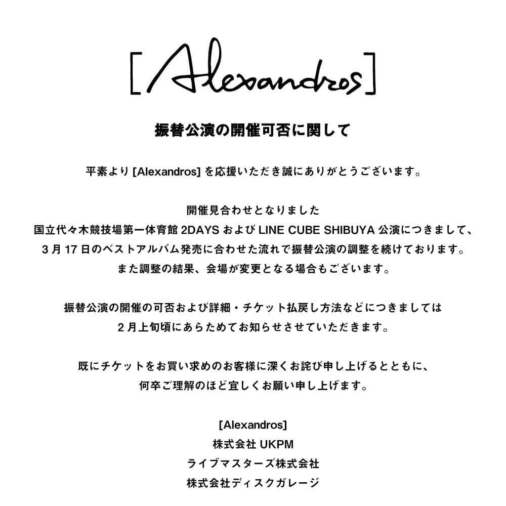 のインスタグラム：「. ﻿ ﻿ 振替公演の開催可否に関して﻿ ﻿ 平素より[Alexandros]を応援いただき誠にありがとうございます。﻿ ﻿ 開催見合わせとなりました国立代々木競技場第一体育館2DAYSおよびLINE CUBE SHIBUYA公演につきまして、3月17日のベストアルバム発売に合わせた流れで振替公演の調整を続けております。﻿ また調整の結果、会場が変更となる場合もございます。﻿ ﻿ 振替公演の開催の可否および詳細・チケット払戻し方法などにつきましては2月上旬頃にあらためてお知らせさせていただきます。﻿ ﻿ 既にチケットをお買い求めのお客様に深くお詫び申し上げるとともに、何卒ご理解のほど宜しくお願い申し上げます。﻿ ﻿ [Alexandros]﻿ 株式会社UKPM﻿ ライブマスターズ株式会社﻿ 株式会社ディスクガレージ﻿ ﻿ #Alexandros」