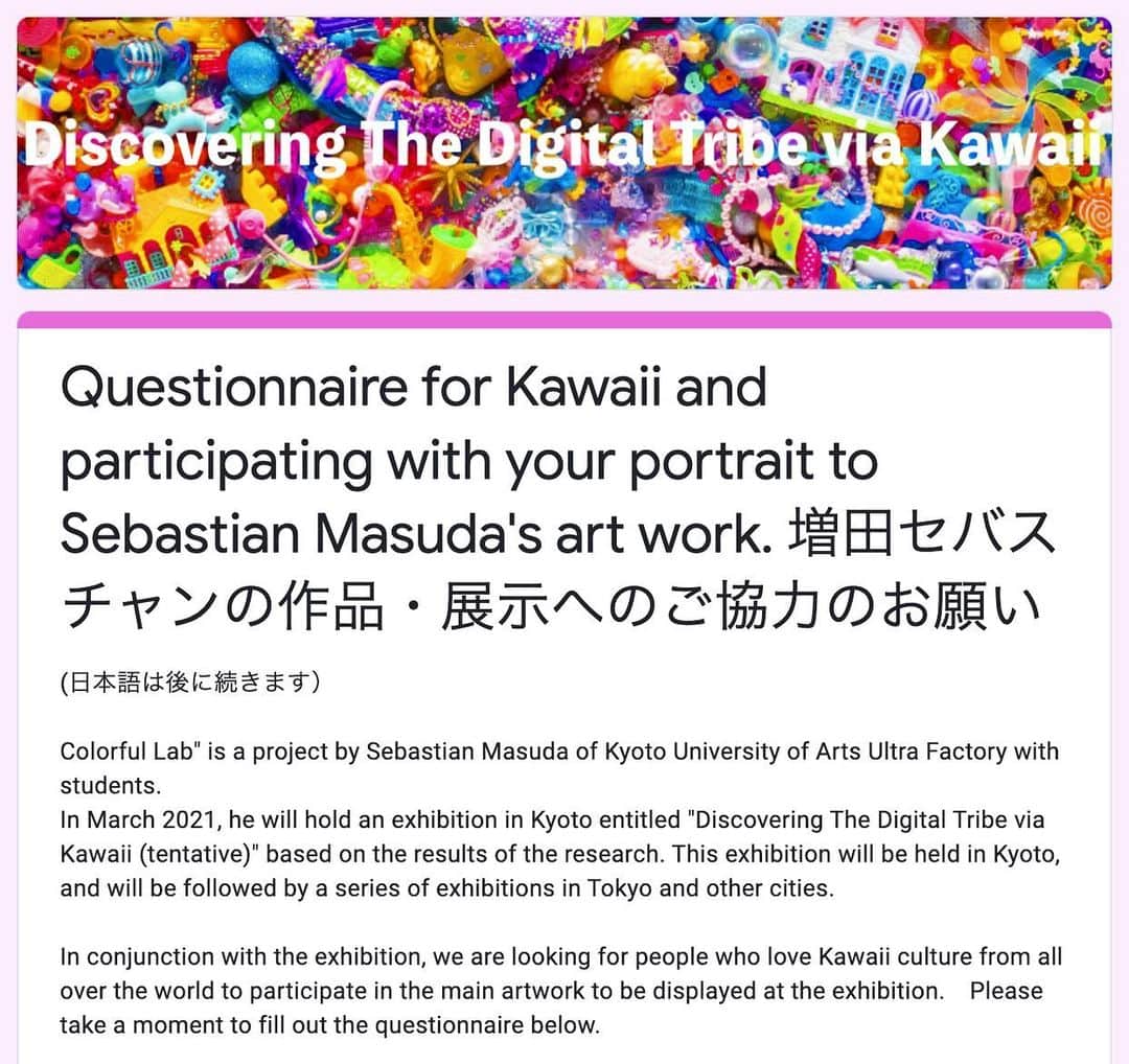 増田セバスチャンのインスタグラム：「(日本語は後に続きます)Answer the questions and join the art! Join by Jan 31st!  PLEASE CHECK THE DETAILS HERE! https://forms.gle/nAkoNZuXMoMxhNB46 🔗The link is in my profile.  In March this year, Sebastian Masuda and Kyoto University of Art and Design Colorful Lab will hold an exhibition titled "Discovering The Digital Tribe via Kawaii (tentative)".   We are looking forward to hearing from you for the answer to 13 questions for Kawaii culture lovers all over the world. The answers which were received by January 31st to be reflected in the works of the exhibition. Please tell your friends in the Kawaii community about it. Thank you for your cooperation!  [アンケート協力&拡散のお願い] 今年3月に増田セバスチャン+京都芸術大学カラフルラボの企画展「Discovering The Digital Tribe via Kawaii(仮)」を開催します。展示の作品に反映するため、全世界のKawaiiカルチャーを愛する皆様に向けて13個の質問の回答を募集しています。最初の締め切りは1月31日ですので、Kawaiiコミュニティお友達にもぜひ教えてあげてください。リンクはプロフィールにあります。ご協力お願いします！https://forms.gle/nAkoNZuXMoMxhNB46  #sebastianmasuda #Kawaiitribe #harajuku #kawaii」