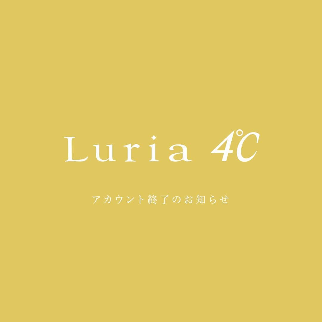 Luria4℃ / ルリアヨンドシーのインスタグラム：「【アカウント終了のお知らせ】  日頃よりLuria ４℃に格別のご愛顧を賜り、心より厚く御礼を申し上げます。 2021年1月末をもちまして、Luria ４℃公式Instagramアカウントを終了させていただくことになりました。 当アカウントに寄せていただいた皆さまのあたたかいコメント、すべてありがたく拝見させていただきました。 ブランド誕生以来、長きにわたりご愛顧いただきましたことを、心より感謝申し上げます。」