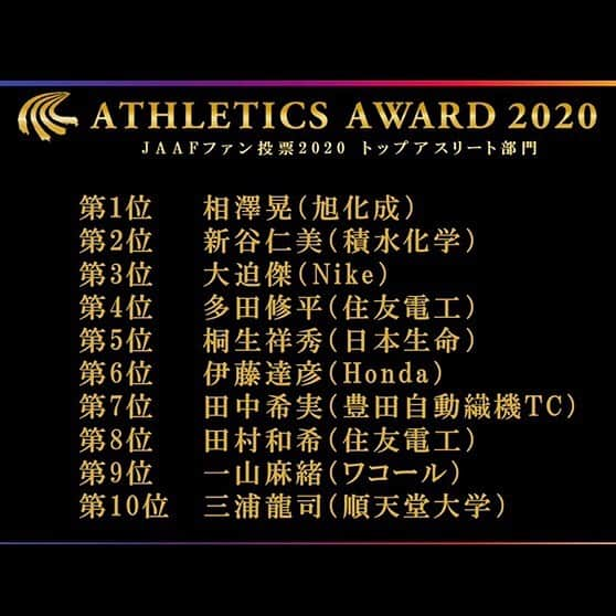 日本陸上競技連盟さんのインスタグラム写真 - (日本陸上競技連盟Instagram)「【#JAAFファン投票2020】 ファンの皆様からの沢山のご投票、ありがとうございました🤗✨  👑トップアスリート部門 1位 #相澤晃 選手(旭化成) 2位 #新谷仁美 選手(積水化学) 3位 #大迫傑 選手（Nike） 4位 #多田修平 選手（住友電工） 5位 #桐生祥秀 選手（日本生命） 6位 #伊藤達彦 選手（Honda） 7位 #田中希実 選手（豊田自動織機TC） 8位 #田村和希 選手（住友電工） 9位 #一山麻緒 選手（ワコール） 10位 #三浦龍司 選手（順天堂大学）  👑中学高校部門 1位 #石田洸介 選手（東京農大二高） 2位 #栁田大輝 選手（東京農大二高） 3位 #杉田晃大 選手（竜海中） 4位 #アツオビンジェイソン 選手（大阪桐蔭高） 5位 #河内瀬桜 選手（東大阪大敬愛高） 6位 #石川優 選手（相洋高） 6位 #三原梓 選手（立命館宇治高） 8位 #平川慧 選手（あげな中） 9位 #大野瑞奈 選手（埼玉栄高） 9位 #村上来花 選手（弘前実高） 9位 #山本亜美 選手（京都橘高）  それぞれの部門のTOP10に入られた選手を紹介致しました‼️ おめでとうございます😆🎊✨  #陸連アワード #JAAF #陸上  ▼ファン投票結果詳細はこちら🎉 https://www.jaaf.or.jp/news/article/14598/  ▼アワード特設サイト👏 https://www.jaaf.or.jp/award/2020/  ▼2020総集編スペシャル動画🎥 https://m.youtube.com/watch?time_continue=1&v=wixamoyzATU&feature=emb_title」1月21日 23時03分 - jaaf_official