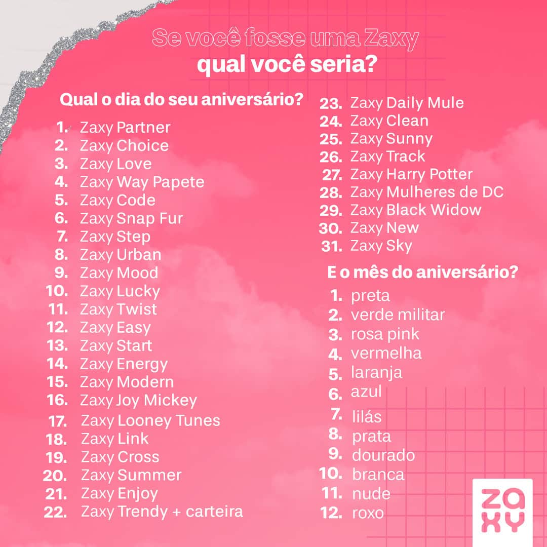 ザクシーのインスタグラム：「Bora entrar na brincadeira? Descubra qual Zaxy você seria e comenta aqui pra gente ver 🤪  #pracegover #pratodosverem: Na foto, temos o seguinte texto na parte superior: Se você fosse uma Zaxy, qual você seria? Do lado esquerdo, temos a pergunta: Qual o dia do seu aniversário? 1 - Zaxy Partner, 2 - Zaxy Choice, 3 - Zaxy Love , 4 - Zaxy Way Papete, 5 - Zaxy Code, 6 - Zaxy Snap Fur, 7 - Zaxy Step, 8 - Zaxy Urban, 9 - Zaxy Mood, 10 - Zaxy Lucky, 11 - Zaxy Twist, 12 - Zaxy Easy, 13 - Zaxy Start, 14 - Zaxy Energy, 15 - Zaxy Modern, 16 - Zaxy Joy Mickey, 17 - Zaxy Looney Tunes, 18 - Zaxy Link, 19 - Zaxy Cross, 20 - Zaxy Summer, 21 - Zaxy Enjoy, 22 - Zaxy Trendy + carteira, 23 - Zaxy Daily Mule, 24 - Zaxy Clean, 25 - Zaxy Sunny, 26 - Zaxy Track, 27 - Zaxy Harry Potter, 28 - Zaxy Mulheres de DC, 29 - Zaxy Black Widow, 30 - Zaxy New e 31 - Zaxy Sky. Do lado direito, temos a pergunta: E o mês do aniversário? 1 - preta, 2 - verde militar, 3 - rosa pink, 4 - vermelha, 5 - laranja, 6 - azul, 7 - lilás, 8 - prata, 9 - dourado, 10 - branca, 11 - nude e 12 - roxo.」