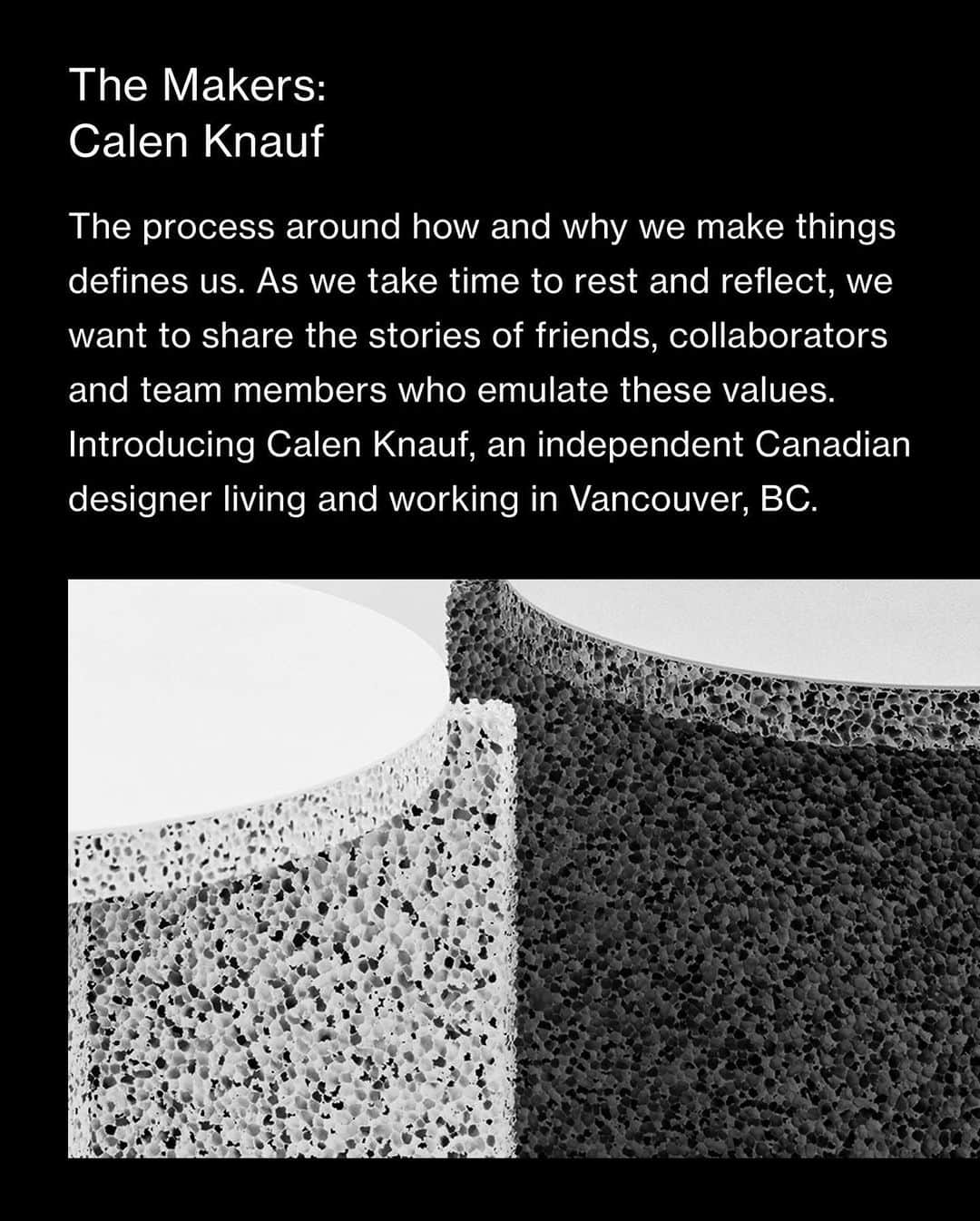 ウィングスアンドホーンズさんのインスタグラム写真 - (ウィングスアンドホーンズInstagram)「The Makers · Calen Knauf⠀ ⠀ The process around how and why we make things defines us. As we take time to rest and reflect, we want to share the stories of friends, collaborators and team members who emulate these values. Introducing Calen Knauf, an independent Canadian designer living and working in Vancouver, BC.⠀ ⠀ A multi-hyphenate designer, Calen's body of work over the last decade intersects the disciplines of furniture design, lighting, accessories, interior installation, and commercial product design.⠀ ⠀ In 2013, he formed the company Knauf and Brown with fellow industrial designer and lifelong friend, Conrad Brown. A series of projects including their award-winning Stockholm collection, garnered the duo international acclaim and recognition for their whimsical, off-kilter approach to functional domestic furnishings.⠀ ⠀ Calen balances ideas of refined utility and playful form, often overlapping those values in the objects he creates. Pieces like the P.O. Light or Sponge Table reimagine everyday objects by tinkering with unconventional shapes, textures, and colour. More recent works like the Bead Vases combine stark industrial elements with a humorously simple design intended to celebrate its contents.⠀ ⠀ #wingsandhorns #themakers」1月23日 2時06分 - wingsandhorns
