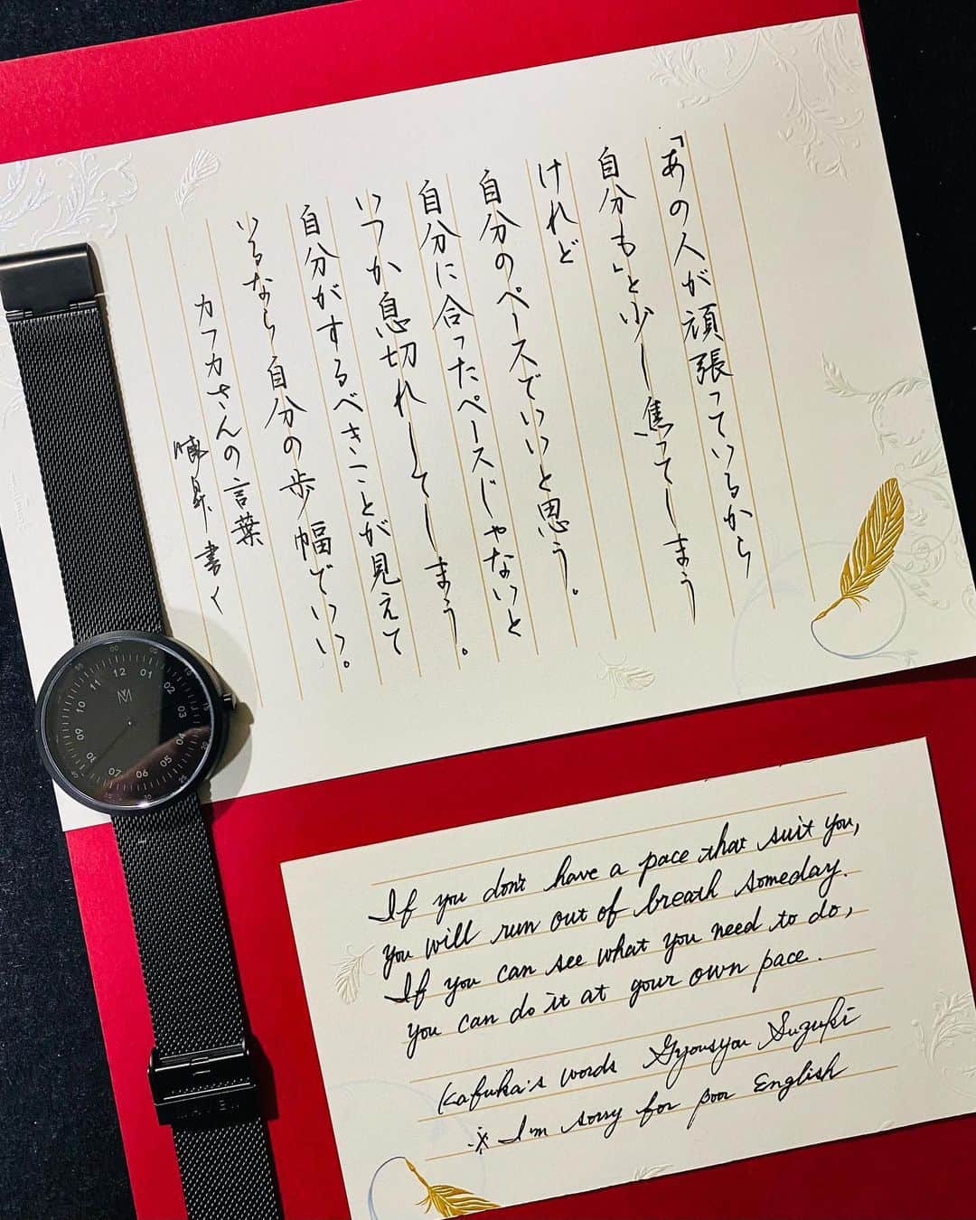 鈴木暁昇のインスタグラム：「* ◆ MAVEN WATCHES ×カフカさんの言葉 * 少し疲れた時は。。。自分のペースで✨自分の歩幅で✨癒しの言葉です✨ * If you don't have a pace that suits you, you'll run out of breath someday.  If you can see what you need to do, you can do it at your own pace. ※I'm sorry for poor English * *** *** *** *** *** * MAVEN WATCHES マベンウォッチズ◆ * MAVEN WATCHESのご紹介✨ * キーワードは「都市と自然」です✨ * MAVEN WATCHESは、現代の都市における生活とその中にある自然との絶妙なハーモニーを感じさせるステキなデザインです✨ * クーポンコードは 【gyouslz95】コード使用で✨10パーセントオフ✨になります。期限は2021.12.29まで * ☞MAVEN WATCHES公式サイトは下記のInstagramから簡単に飛べます。素敵な時計ばかりですので是非のぞいてみて下さい。 @mavenjapan * #mavenwatches #マベン#マベンウォッチズ#腕時計#時計#手元倶楽部  #書道 #鈴木曉昇 #和 #wabisabi #calligraphy #筆文字 #artistic #beautiful #chinesecalligraphy #墨 #sumi #書法 #japan #手書き #美文字 #手書きツイート #オリンピック #Olympic #japaneseculture #日本 #chineseculture #書道パフォーマンス」