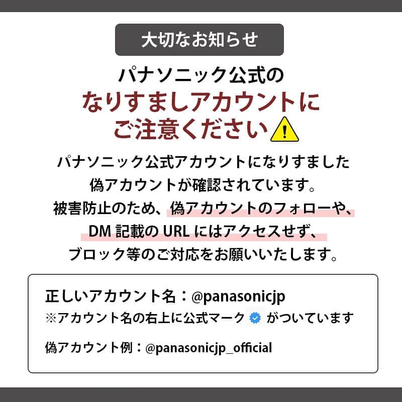 Panasonic ふだんプレミアムのインスタグラム：「. 【大切なお知らせ】 いつもパナソニック公式アカウントをご覧いただき、ありがとうございます。  弊社公式アカウントを装った、なりすましアカウント(偽アカウント)が確認されました。 被害防止のため、なりすましアカウントのフォローや、DM記載のURLへのアクセス、キャンペーン応募は絶対に行わないでください。 なりすましアカウントに対して弊社でも対応を行っておりますが、削除に時間がかかる場合もございます。 なりすましアカウントからフォローやリクエストがありましたら、ブロック等のご対応をお願いいたします。  ＝＝＝＜公式アカウントの見分け方＞＝＝＝ パナソニック公式アカウント【@panasonicjp】は、Instagramより認証バッジを取得しております。 アカウント名の右横に記載されている青地のチェックマークをご確認ください。 偽アカウントには、後ろに「_official」がついており、青地のチェックマークはありません。  また、パナソニックのSNSアカウント一覧に掲載されていないアカウントは、当社とは無関係です。 https://news.panasonic.com/global/socialmedia/japan.html ＝＝＝＝＝＝＝＝＝＝＝＝＝＝＝＝＝＝＝＝  今後ともパナソニック公式アカウント【@panasonicjp】をよろしくお願いいたします。  #なりすまし #なりすまし注意 #なりすましアカウント #偽アカウント #偽アカウント注意  #偽アカウントにご注意 #パナソニック #panasonic」