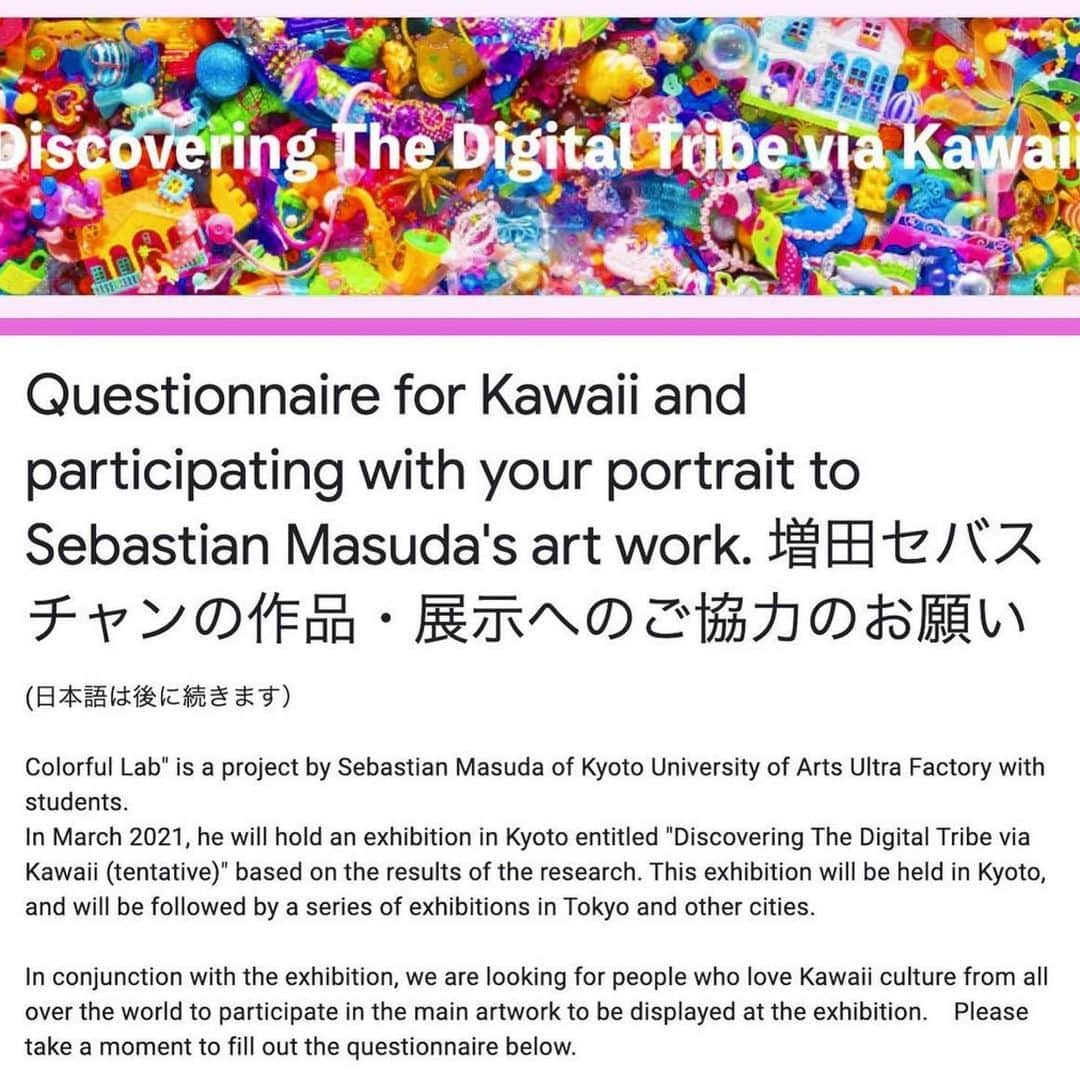 Kawaii.i Welcome to the world of Tokyo's hottest trend♡ Share KAWAII to the world!さんのインスタグラム写真 - (Kawaii.i Welcome to the world of Tokyo's hottest trend♡ Share KAWAII to the world!Instagram)「Hey, Kawaii fans! We would like to share an exciting project of @sebastian_masuda , the art director of Kawaii International. In March 2021, he is planning to hold an exhibition in Kyoto entitled "Discovering The Digital Tribe via Kawaii (tentative)." His art will be created based on a survey he conducts among Kawaii communities around the globe.  For more information, please visit his survey site.  #Repost @sebastian_masuda ・・・ (日本語は後に続きます)Answer the questions and join the art! Join by Jan 31st!  PLEASE CHECK THE DETAILS HERE! https://forms.gle/nAkoNZuXMoMxhNB46 🔗The link is in my profile.  In March this year, Sebastian Masuda and Kyoto University of Art and Design Colorful Lab will hold an exhibition titled "Discovering The Digital Tribe via Kawaii (tentative)".   We are looking forward to hearing from you for the answer to 13 questions for Kawaii culture lovers all over the world. The answers which were received by January 31st to be reflected in the works of the exhibition. Please tell your friends in the Kawaii community about it. Thank you for your cooperation!  [アンケート協力&拡散のお願い] 今年3月に増田セバスチャン+京都芸術大学カラフルラボの企画展「Discovering The Digital Tribe via Kawaii(仮)」を開催します。展示の作品に反映するため、全世界のKawaiiカルチャーを愛する皆様に向けて13個の質問の回答を募集しています。最初の締め切りは1月31日ですので、Kawaiiコミュニティお友達にもぜひ教えてあげてください。リンクはプロフィールにあります。ご協力お願いします！https://forms.gle/nAkoNZuXMoMxhNB46  #sebastianmasuda #Kawaiitribe #harajuku #kawaii」1月29日 12時29分 - kawaiiiofficial