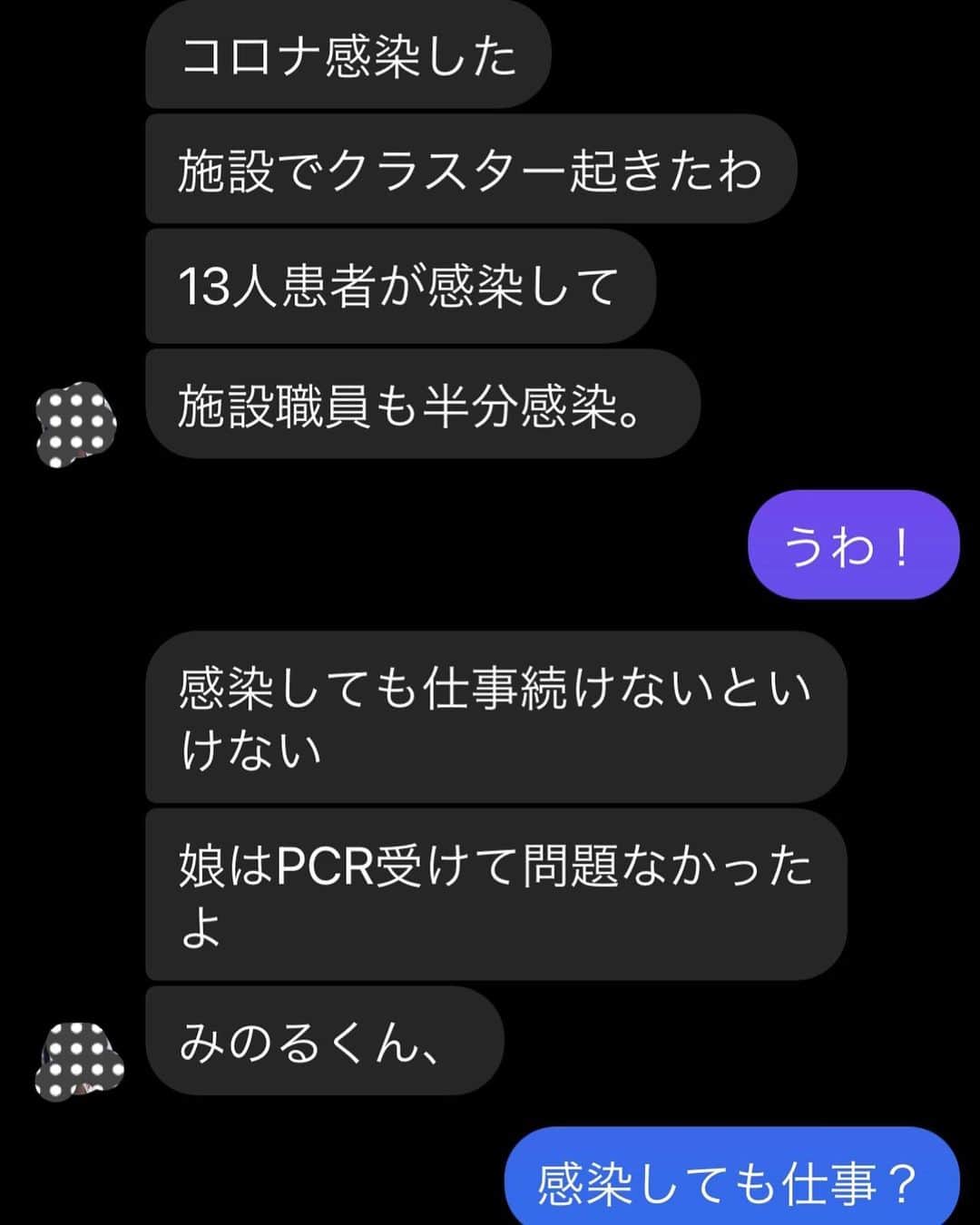 のインスタグラム：「高齢者施設でクラスターが発生しそこで働く友人もコロナに感染しました。 現実を伝えて欲しいと強い要望があったのでUPします。 先ずは彼女とのメッセージのやり取りをよく読んで頂きたい。スクショは10枚あります。 写真をスワイプ→  驚いたのは医療福祉関係者はコロナに感染しても、コロナに感染した入所者の介護の為と 人員確保の為に軽症であれば仕事をしなくてはならないと言うこと。 入所者に対する人員が足りていないと国からの補助金？が貰えないと言うのも理由の1つらしい。 コロナに感染した人が働きに行かなくてはならないなんて…言葉を失った。  そして私も知らなかったのだが… 高齢者施設では入所時に延命するかしないかのサインをするとのこと。 ほとんどの人が「延命しない」にサインして入所するから コロナになって重症者化しても”延命しない”にサインしているから重症者病棟には入れない。手厚い治療が受けられない。 延命しない＝軽症者扱いになると言う現実。  コロナに感染した彼女は喘息の持病がある中で 自分自身が重症化するリスクを背負いながらコロナに感染した入所者のケアの為に働きに行くと言う現実。  入所時に「延命しない」とサインした入所者(家族)は コロナで重症化しても延命治療はされずに軽症者扱いになる現実。  彼女の言葉… 「ほんとにこの国ヤバいよ」 「弱者を生かせない国になったんだよ」  ガースーはステーキ食いに行くわ 自公の政治家は銀座のクラブでハゲ散らかすわ そんな報道を見るたびに「ほんとにこの国ヤバいな」と思ってはいたけど 彼女からリアルな話を聞かされてマジで日本はヤバいと思った…  皆さんはどう思いますか？」