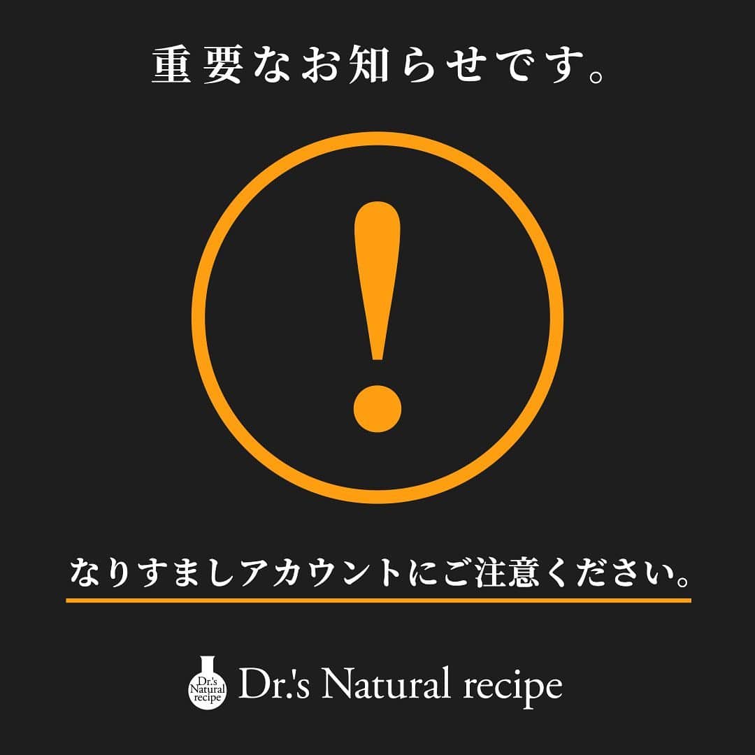 ドクターズナチュラルレシピのインスタグラム：「いつもドクターズナチュラルレシピをご愛顧いただきまして、誠にありがとうございます。  公式インスタグラムアカウント「@dr.s_natural_recipe」を装った偽アカウントの存在が複数確認されました。 偽アカウントは、ユーザーネームを酷似させ、弊社のロゴを使用しておりますが、弊社とは一切関係ございません。 偽アカウントから送信されたDM（ダイレクトメッセージ）に記載されたURLのクリックを行うと、受信者側の情報や個人情報が発信者に取得され、悪用される可能性がございます。 万が一、不審なDMを受け取った場合は記載されたURLにはアクセスせずDM自体を削除し、被害防止のため、偽アカウントのブロックをお願いいたします。 なお、確認している偽アカウントは以下の通りです。 【偽アカウント】 ⚠️dr.s_natural_recipe_（最後に_が多い） ⚠️dr.s_natural.recipe（2つ目の_が「 . 」になっている） ⚠️dr.s_natural_reciipe（recipeの「i」が1つ多い） ⚠️dr.s_natural__recipe（最後の「 _ 」が長い） ⚠️dr.s__natural__recipe（単語の間の「 _ 」が長い） ⚠️dr.s_naturall_recipe（naturalの「l」が1つ多い） ⚠️dr.s_natural._recipe（naturalの後に「 . 」がある）  現在、同社よりInstagram側へ、なりすましアカウントであることの報告などの対応を行っております。 またほかにも同様の偽アカウントが存在する可能性がございますので、必ずユーザーネームなどをご確認いただきますようお願い申し上げます。 なりすましアカウントによる被害・損失につきましては、一切の責任を負えませんので、何卒ご了承くださいませ。 ⠀ ご迷惑やご心配をおかけしまして大変申し訳ございません。 何卒よろしくお願いいたします。」