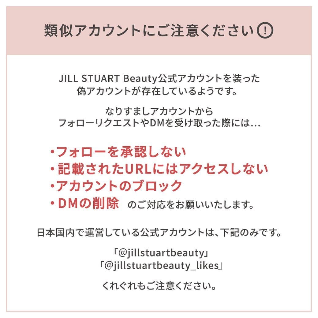 JILLSTUART BEAUTYさんのインスタグラム写真 - (JILLSTUART BEAUTYInstagram)「※なりすましアカウントにご注意ください※  JILL STUART Beauty公式アカウントを装った 偽アカウントが存在しているようです。  なりすましアカウントから フォローリクエストやDMを受け取った際には…  ﻿・フォローを承認しない ・記載されたURLにはアクセスしない﻿ ・アカウントのブロック﻿ ・DMの削除﻿ ﻿ 以上のご対応をお願いいたします。﻿ ﻿ 【なりすましアカウントの特徴】﻿ ・公式アカウントに似たユーザーネーム ・フォロワー数、投稿数が少ない ・投稿にコメントがない ・不自然な日本語で、URLのクリックを促すDMを送ってきている ﻿ 日本国内で運営している JILL STUART Beauty公式アカウントは 下記の2アカウントのみです。﻿  「@jillstuartbeauty」 「@jillstuartbeauty_likes」 ﻿ くれぐれもご注意ください。」2月1日 9時46分 - jillstuartbeauty